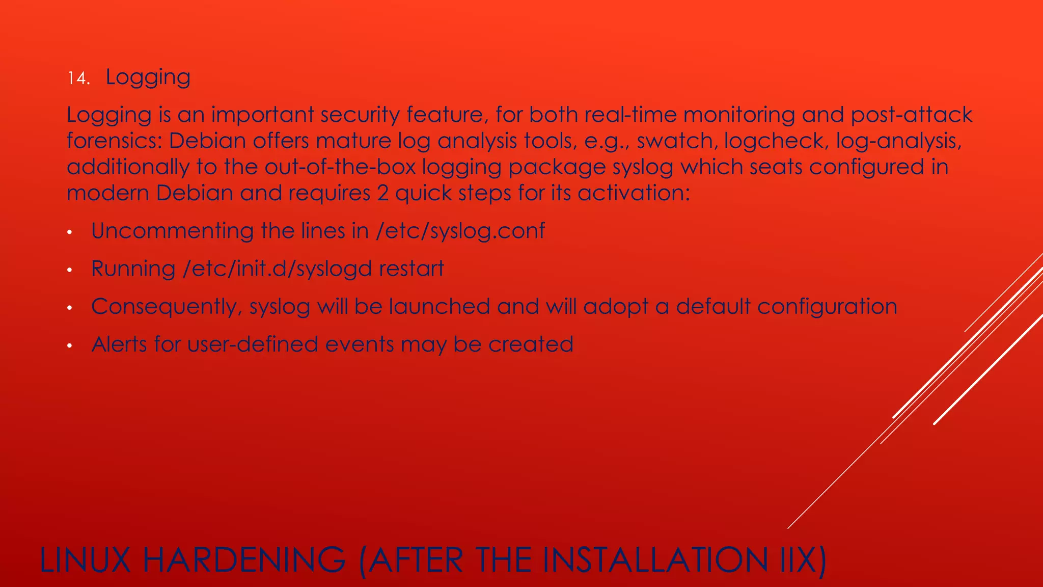 LINUX HARDENING (AFTER THE INSTALLATION IIX)
14. Logging
Logging is an important security feature, for both real-time monitoring and post-attack
forensics: Debian offers mature log analysis tools, e.g., swatch, logcheck, log-analysis,
additionally to the out-of-the-box logging package syslog which seats configured in
modern Debian and requires 2 quick steps for its activation:
• Uncommenting the lines in /etc/syslog.conf
• Running /etc/init.d/syslogd restart
• Consequently, syslog will be launched and will adopt a default configuration
• Alerts for user-defined events may be created
 