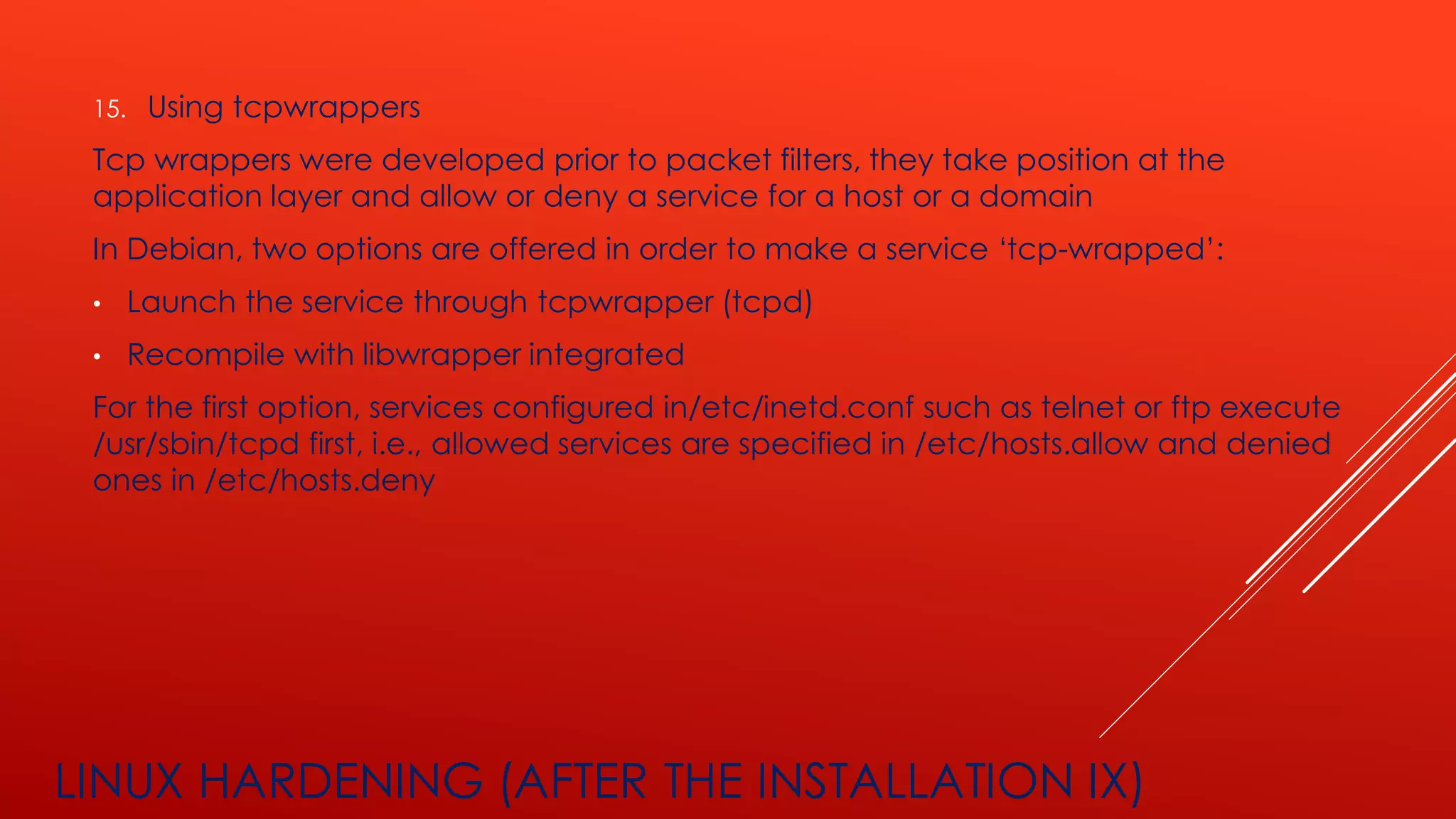 LINUX HARDENING (AFTER THE INSTALLATION IX)
15. Using tcpwrappers
Tcp wrappers were developed prior to packet filters, they take position at the
application layer and allow or deny a service for a host or a domain
In Debian, two options are offered in order to make a service ‘tcp-wrapped’:
• Launch the service through tcpwrapper (tcpd)
• Recompile with libwrapper integrated
For the first option, services configured in/etc/inetd.conf such as telnet or ftp execute
/usr/sbin/tcpd first, i.e., allowed services are specified in /etc/hosts.allow and denied
ones in /etc/hosts.deny
 