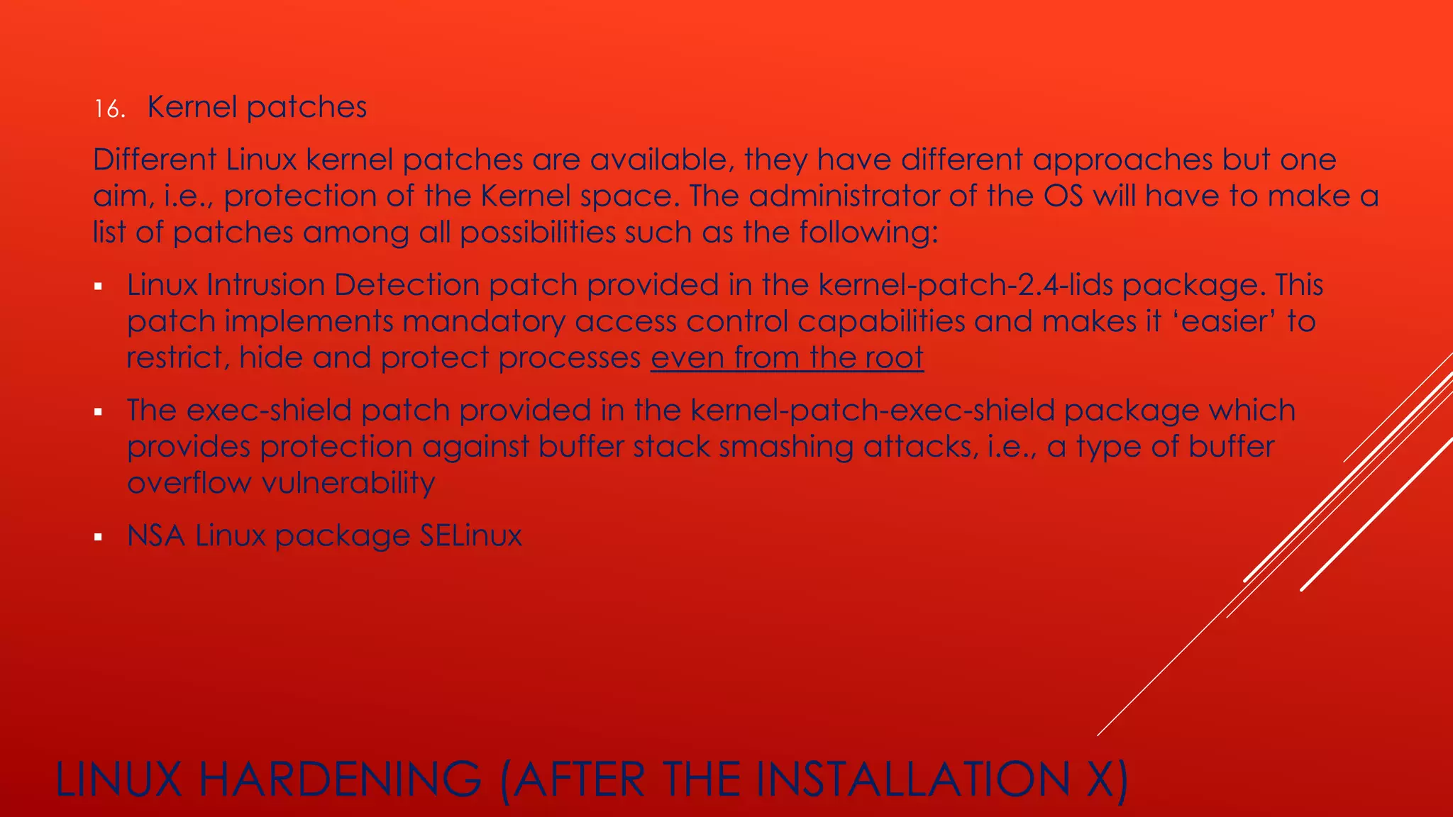 LINUX HARDENING (AFTER THE INSTALLATION X)
16. Kernel patches
Different Linux kernel patches are available, they have different approaches but one
aim, i.e., protection of the Kernel space. The administrator of the OS will have to make a
list of patches among all possibilities such as the following:
▪ Linux Intrusion Detection patch provided in the kernel-patch-2.4-lids package. This
patch implements mandatory access control capabilities and makes it ‘easier’ to
restrict, hide and protect processes even from the root
▪ The exec-shield patch provided in the kernel-patch-exec-shield package which
provides protection against buffer stack smashing attacks, i.e., a type of buffer
overflow vulnerability
▪ NSA Linux package SELinux
 