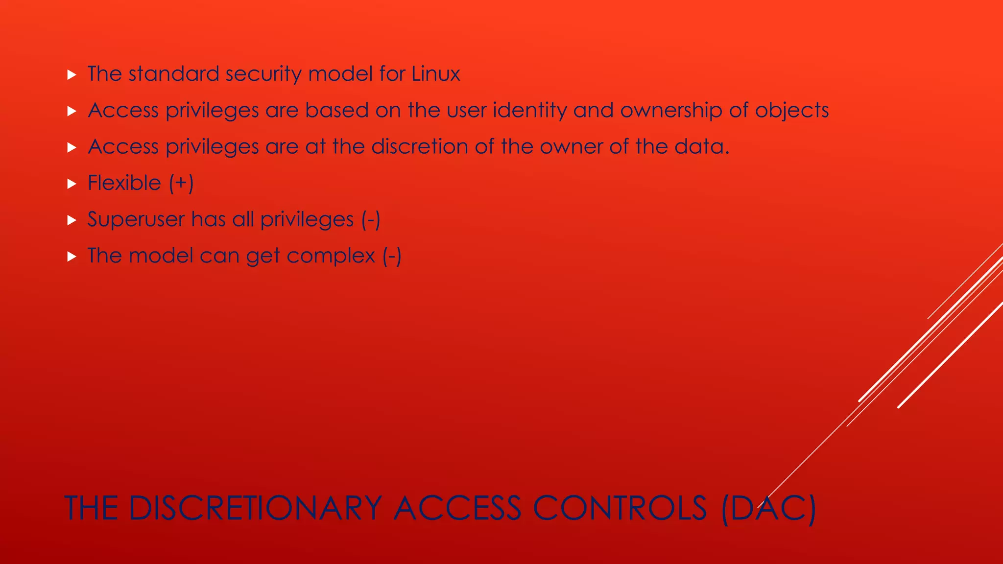 THE DISCRETIONARY ACCESS CONTROLS (DAC)
 The standard security model for Linux
 Access privileges are based on the user identity and ownership of objects
 Access privileges are at the discretion of the owner of the data.
 Flexible (+)
 Superuser has all privileges (-)
 The model can get complex (-)
 