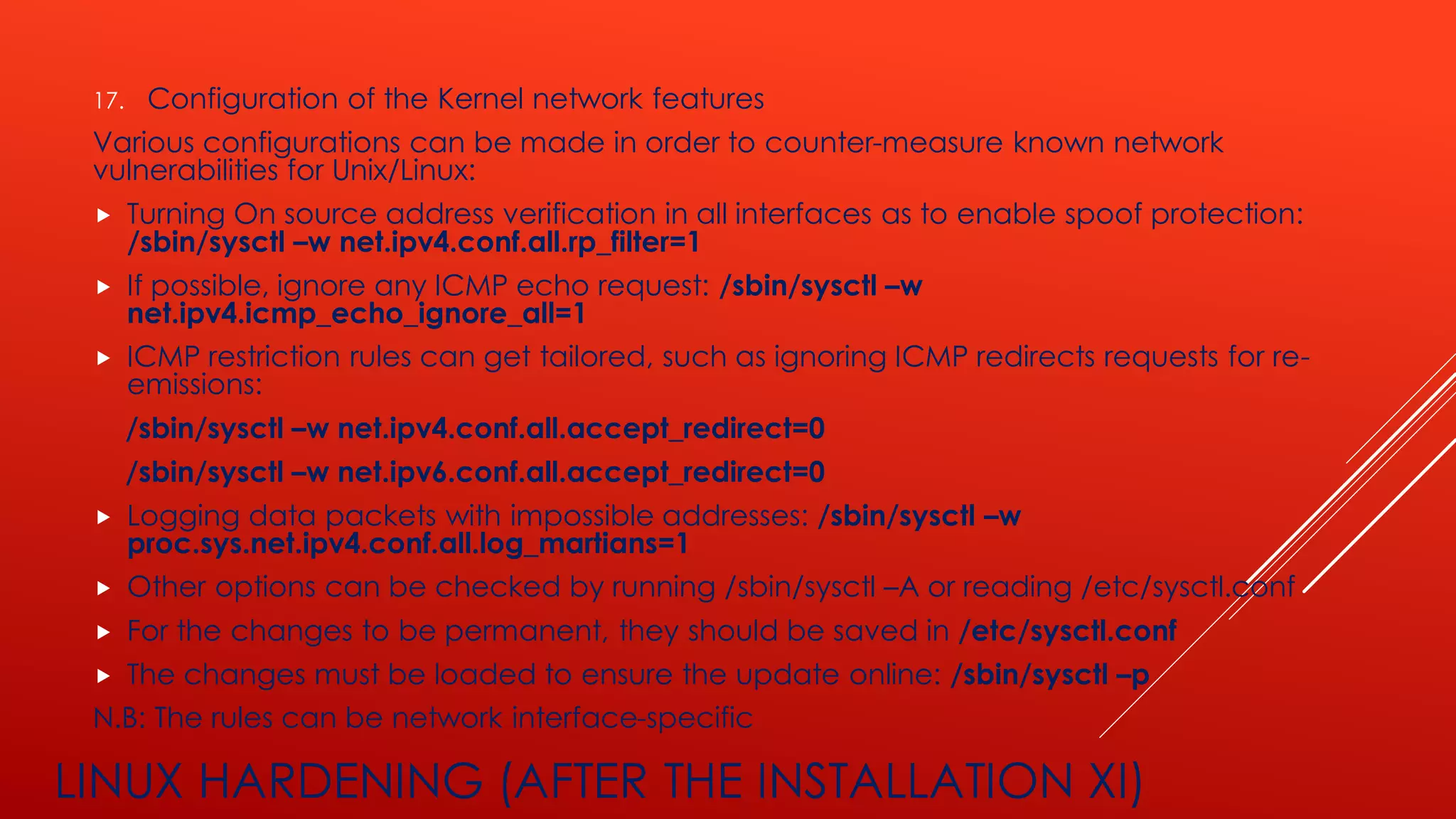 LINUX HARDENING (AFTER THE INSTALLATION XI)
17. Configuration of the Kernel network features
Various configurations can be made in order to counter-measure known network
vulnerabilities for Unix/Linux:
 Turning On source address verification in all interfaces as to enable spoof protection:
/sbin/sysctl –w net.ipv4.conf.all.rp_filter=1
 If possible, ignore any ICMP echo request: /sbin/sysctl –w
net.ipv4.icmp_echo_ignore_all=1
 ICMP restriction rules can get tailored, such as ignoring ICMP redirects requests for re-
emissions:
/sbin/sysctl –w net.ipv4.conf.all.accept_redirect=0
/sbin/sysctl –w net.ipv6.conf.all.accept_redirect=0
 Logging data packets with impossible addresses: /sbin/sysctl –w
proc.sys.net.ipv4.conf.all.log_martians=1
 Other options can be checked by running /sbin/sysctl –A or reading /etc/sysctl.conf
 For the changes to be permanent, they should be saved in /etc/sysctl.conf
 The changes must be loaded to ensure the update online: /sbin/sysctl –p
N.B: The rules can be network interface-specific
 