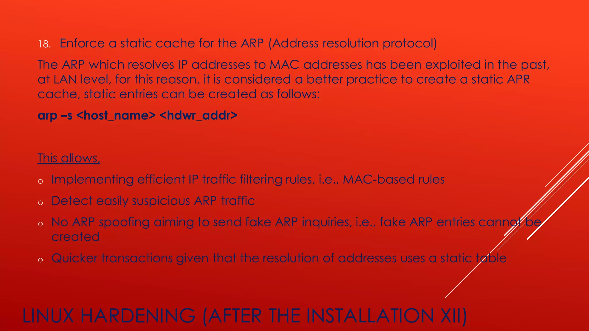 LINUX HARDENING (AFTER THE INSTALLATION XII)
18. Enforce a static cache for the ARP (Address resolution protocol)
The ARP which resolves IP addresses to MAC addresses has been exploited in the past,
at LAN level, for this reason, it is considered a better practice to create a static APR
cache, static entries can be created as follows:
arp –s <host_name> <hdwr_addr>
This allows,
o Implementing efficient IP traffic filtering rules, i.e., MAC-based rules
o Detect easily suspicious ARP traffic
o No ARP spoofing aiming to send fake ARP inquiries, i.e., fake ARP entries cannot be
created
o Quicker transactions given that the resolution of addresses uses a static table
 