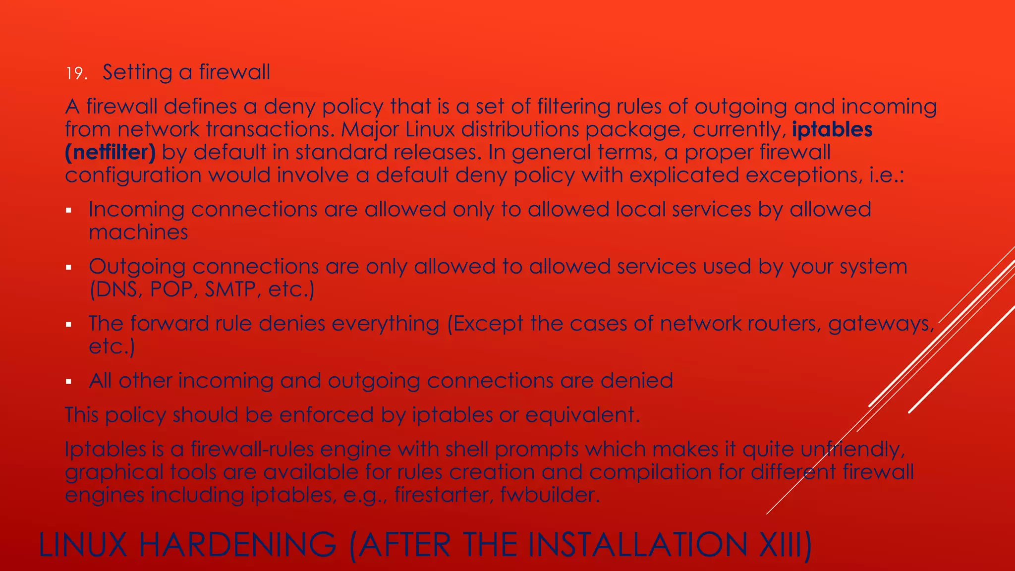 LINUX HARDENING (AFTER THE INSTALLATION XIII)
19. Setting a firewall
A firewall defines a deny policy that is a set of filtering rules of outgoing and incoming
from network transactions. Major Linux distributions package, currently, iptables
(netfilter) by default in standard releases. In general terms, a proper firewall
configuration would involve a default deny policy with explicated exceptions, i.e.:
▪ Incoming connections are allowed only to allowed local services by allowed
machines
▪ Outgoing connections are only allowed to allowed services used by your system
(DNS, POP, SMTP, etc.)
▪ The forward rule denies everything (Except the cases of network routers, gateways,
etc.)
▪ All other incoming and outgoing connections are denied
This policy should be enforced by iptables or equivalent.
Iptables is a firewall-rules engine with shell prompts which makes it quite unfriendly,
graphical tools are available for rules creation and compilation for different firewall
engines including iptables, e.g., firestarter, fwbuilder.
 