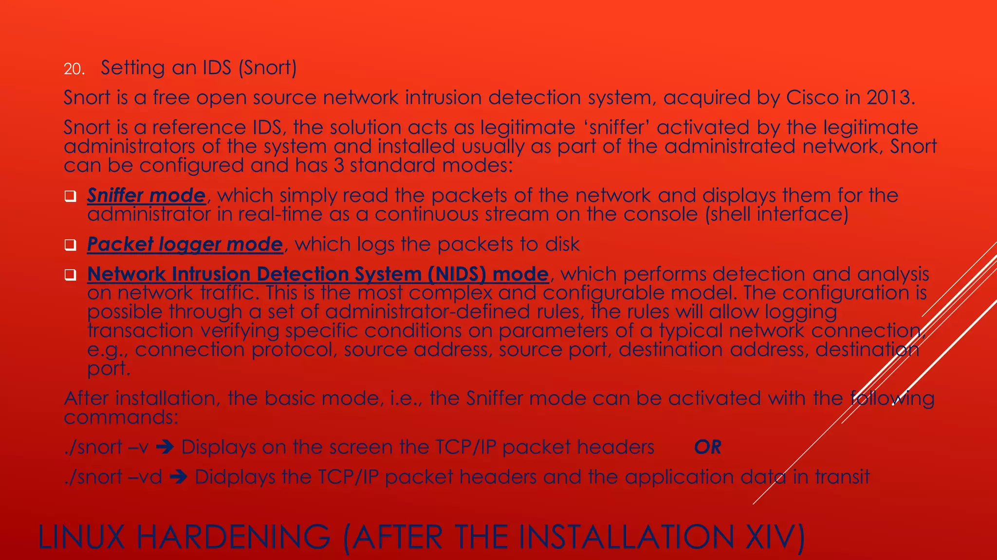LINUX HARDENING (AFTER THE INSTALLATION XIV)
20. Setting an IDS (Snort)
Snort is a free open source network intrusion detection system, acquired by Cisco in 2013.
Snort is a reference IDS, the solution acts as legitimate ‘sniffer’ activated by the legitimate
administrators of the system and installed usually as part of the administrated network, Snort
can be configured and has 3 standard modes:
❑ Sniffer mode, which simply read the packets of the network and displays them for the
administrator in real-time as a continuous stream on the console (shell interface)
❑ Packet logger mode, which logs the packets to disk
❑ Network Intrusion Detection System (NIDS) mode, which performs detection and analysis
on network traffic. This is the most complex and configurable model. The configuration is
possible through a set of administrator-defined rules, the rules will allow logging
transaction verifying specific conditions on parameters of a typical network connection,
e.g., connection protocol, source address, source port, destination address, destination
port.
After installation, the basic mode, i.e., the Sniffer mode can be activated with the following
commands:
./snort –v ➔ Displays on the screen the TCP/IP packet headers OR
./snort –vd ➔ Didplays the TCP/IP packet headers and the application data in transit
 