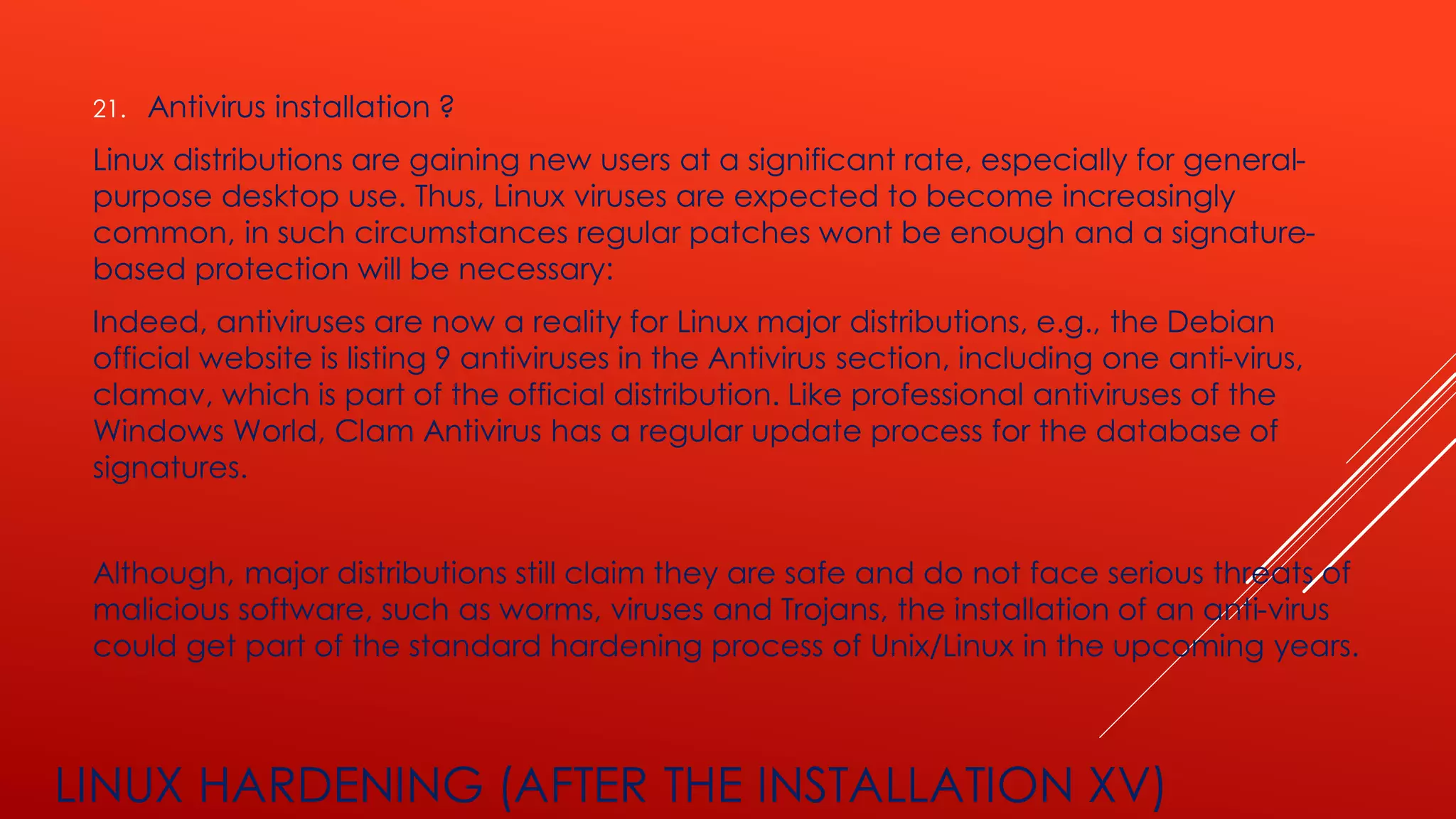 LINUX HARDENING (AFTER THE INSTALLATION XV)
21. Antivirus installation ?
Linux distributions are gaining new users at a significant rate, especially for general-
purpose desktop use. Thus, Linux viruses are expected to become increasingly
common, in such circumstances regular patches wont be enough and a signature-
based protection will be necessary:
Indeed, antiviruses are now a reality for Linux major distributions, e.g., the Debian
official website is listing 9 antiviruses in the Antivirus section, including one anti-virus,
clamav, which is part of the official distribution. Like professional antiviruses of the
Windows World, Clam Antivirus has a regular update process for the database of
signatures.
Although, major distributions still claim they are safe and do not face serious threats of
malicious software, such as worms, viruses and Trojans, the installation of an anti-virus
could get part of the standard hardening process of Unix/Linux in the upcoming years.
 
