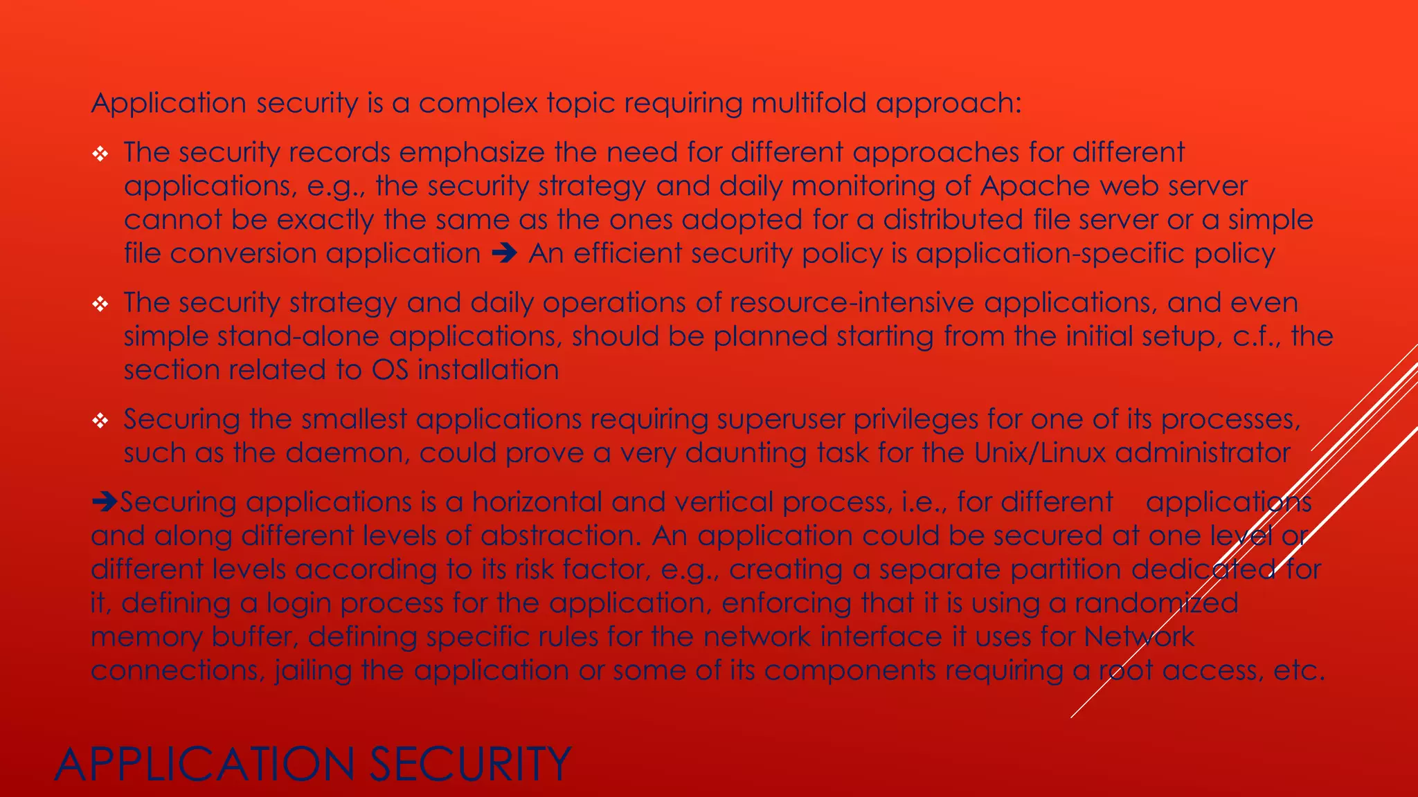 APPLICATION SECURITY
Application security is a complex topic requiring multifold approach:
❖ The security records emphasize the need for different approaches for different
applications, e.g., the security strategy and daily monitoring of Apache web server
cannot be exactly the same as the ones adopted for a distributed file server or a simple
file conversion application ➔ An efficient security policy is application-specific policy
❖ The security strategy and daily operations of resource-intensive applications, and even
simple stand-alone applications, should be planned starting from the initial setup, c.f., the
section related to OS installation
❖ Securing the smallest applications requiring superuser privileges for one of its processes,
such as the daemon, could prove a very daunting task for the Unix/Linux administrator
➔Securing applications is a horizontal and vertical process, i.e., for different applications
and along different levels of abstraction. An application could be secured at one level or
different levels according to its risk factor, e.g., creating a separate partition dedicated for
it, defining a login process for the application, enforcing that it is using a randomized
memory buffer, defining specific rules for the network interface it uses for Network
connections, jailing the application or some of its components requiring a root access, etc.
 