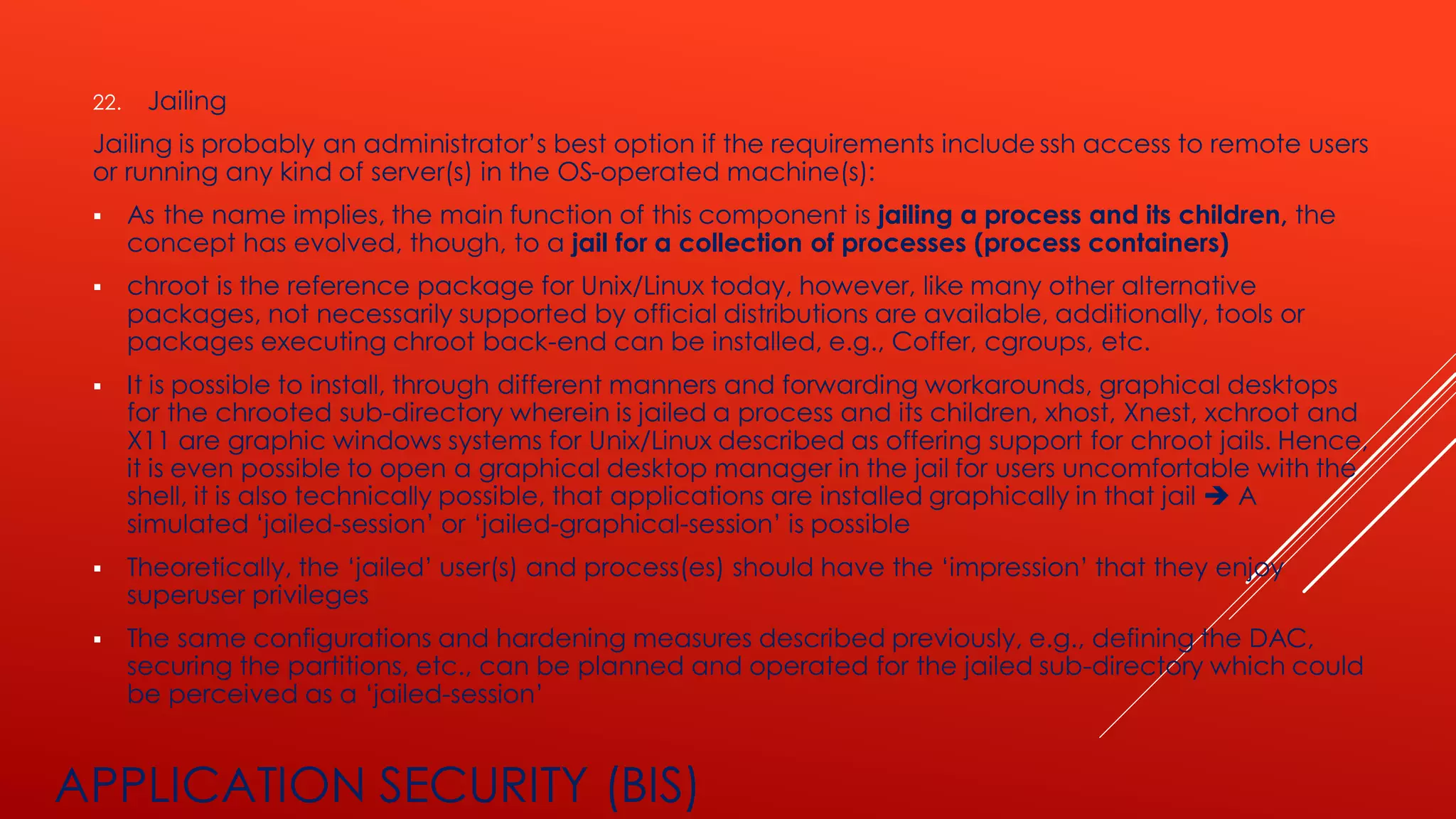APPLICATION SECURITY (BIS)
22. Jailing
Jailing is probably an administrator’s best option if the requirements include ssh access to remote users
or running any kind of server(s) in the OS-operated machine(s):
▪ As the name implies, the main function of this component is jailing a process and its children, the
concept has evolved, though, to a jail for a collection of processes (process containers)
▪ chroot is the reference package for Unix/Linux today, however, like many other alternative
packages, not necessarily supported by official distributions are available, additionally, tools or
packages executing chroot back-end can be installed, e.g., Coffer, cgroups, etc.
▪ It is possible to install, through different manners and forwarding workarounds, graphical desktops
for the chrooted sub-directory wherein is jailed a process and its children, xhost, Xnest, xchroot and
X11 are graphic windows systems for Unix/Linux described as offering support for chroot jails. Hence,
it is even possible to open a graphical desktop manager in the jail for users uncomfortable with the
shell, it is also technically possible, that applications are installed graphically in that jail ➔ A
simulated ‘jailed-session’ or ‘jailed-graphical-session’ is possible
▪ Theoretically, the ‘jailed’ user(s) and process(es) should have the ‘impression’ that they enjoy
superuser privileges
▪ The same configurations and hardening measures described previously, e.g., defining the DAC,
securing the partitions, etc., can be planned and operated for the jailed sub-directory which could
be perceived as a ‘jailed-session’
 