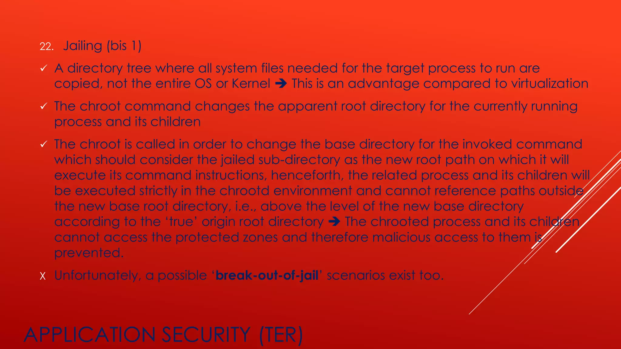 APPLICATION SECURITY (TER)
22. Jailing (bis 1)
✓ A directory tree where all system files needed for the target process to run are
copied, not the entire OS or Kernel ➔ This is an advantage compared to virtualization
✓ The chroot command changes the apparent root directory for the currently running
process and its children
✓ The chroot is called in order to change the base directory for the invoked command
which should consider the jailed sub-directory as the new root path on which it will
execute its command instructions, henceforth, the related process and its children will
be executed strictly in the chrootd environment and cannot reference paths outside
the new base root directory, i.e., above the level of the new base directory
according to the ‘true’ origin root directory ➔ The chrooted process and its children
cannot access the protected zones and therefore malicious access to them is
prevented.
X Unfortunately, a possible ‘break-out-of-jail’ scenarios exist too.
 
