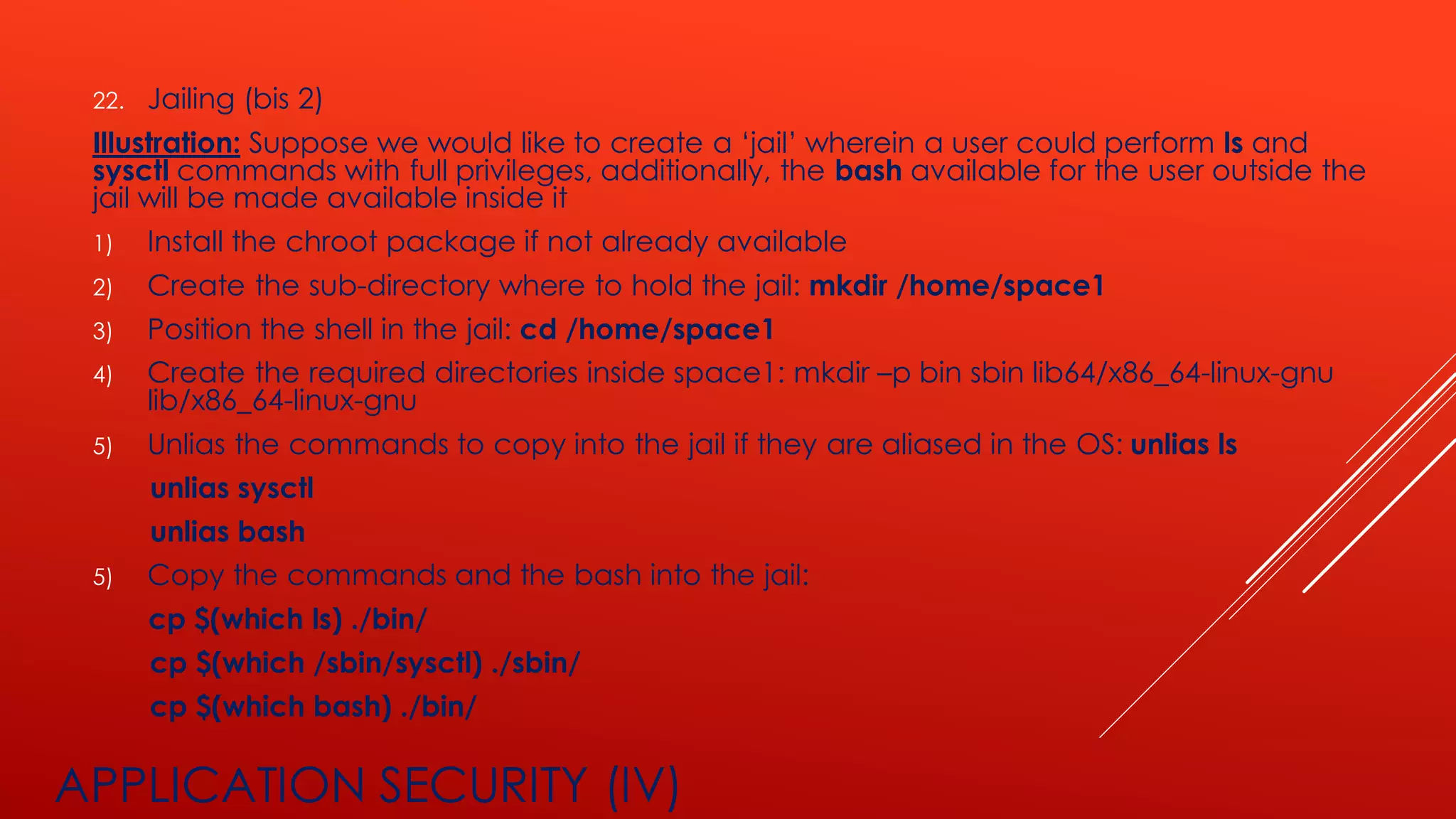 APPLICATION SECURITY (IV)
22. Jailing (bis 2)
Illustration: Suppose we would like to create a ‘jail’ wherein a user could perform ls and
sysctl commands with full privileges, additionally, the bash available for the user outside the
jail will be made available inside it
1) Install the chroot package if not already available
2) Create the sub-directory where to hold the jail: mkdir /home/space1
3) Position the shell in the jail: cd /home/space1
4) Create the required directories inside space1: mkdir –p bin sbin lib64/x86_64-linux-gnu
lib/x86_64-linux-gnu
5) Unlias the commands to copy into the jail if they are aliased in the OS: unlias ls
unlias sysctl
unlias bash
5) Copy the commands and the bash into the jail:
cp $(which ls) ./bin/
cp $(which /sbin/sysctl) ./sbin/
cp $(which bash) ./bin/
 