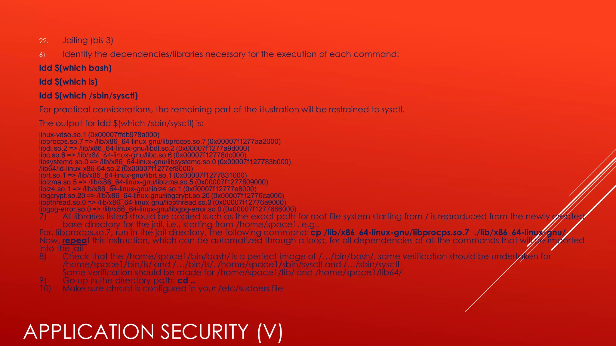 APPLICATION SECURITY (V)
22. Jailing (bis 3)
6) Identify the dependencies/libraries necessary for the execution of each command:
ldd $(which bash)
ldd $(which ls)
ldd $(which /sbin/sysctl)
For practical considerations, the remaining part of the illustration will be restrained to sysctl.
The output for ldd $(which /sbin/sysctl) is:
linux-vdso.so.1 (0x00007ffdb978a000)
libprocps.so.7 => /lib/x86_64-linux-gnu/libprocps.so.7 (0x00007f1277aa2000)
libdl.so.2 => /lib/x86_64-linux-gnu/libdl.so.2 (0x00007f1277a9d000)
libc.so.6 => /lib/x86_64-linux-gnu/libc.so.6 (0x00007f12778dc000)
libsystemd.so.0 => /lib/x86_64-linux-gnu/libsystemd.so.0 (0x00007f127783b000)
/lib64/ld-linux-x86-64.so.2 (0x00007f1277ef8000)
librt.so.1 => /lib/x86_64-linux-gnu/librt.so.1 (0x00007f1277831000)
liblzma.so.5 => /lib/x86_64-linux-gnu/liblzma.so.5 (0x00007f1277809000)
liblz4.so.1 => /lib/x86_64-linux-gnu/liblz4.so.1 (0x00007f12777e8000)
libgcrypt.so.20 => /lib/x86_64-linux-gnu/libgcrypt.so.20 (0x00007f12776ca000)
libpthread.so.0 => /lib/x86_64-linux-gnu/libpthread.so.0 (0x00007f12776a9000)
libgpg-error.so.0 => /lib/x86_64-linux-gnu/libgpg-error.so.0 (0x00007f1277686000)
7) All libraries listed should be copied such as the exact path for root file system starting from / is reproduced from the newly created
base directory for the jail, i.e., starting from /home/space1, e.g.,
For, libprocps.so.7, run in the jail directory, the following command: cp /lib/x86_64-linux-gnu/libprocps.so.7 ./lib/x86_64-linux-gnu/
Now, repeat this instruction, which can be automatized through a loop, for all dependencies of all the commands that will be imported
into the jail
8) Check that the /home/space1/bin/bash/ is a perfect image of /…/bin/bash/, same verification should be undertaken for
/home/space1/bin/ls/ and /…/bin/ls/, /home/space1/sbin/sysctl and /…/sbin/sysctl
Same verification should be made for /home/space1/lib/ and /home/space1/lib64/
9) Go up in the directory path: cd ..
10) Make sure chroot is configured in your /etc/sudoers file
 
