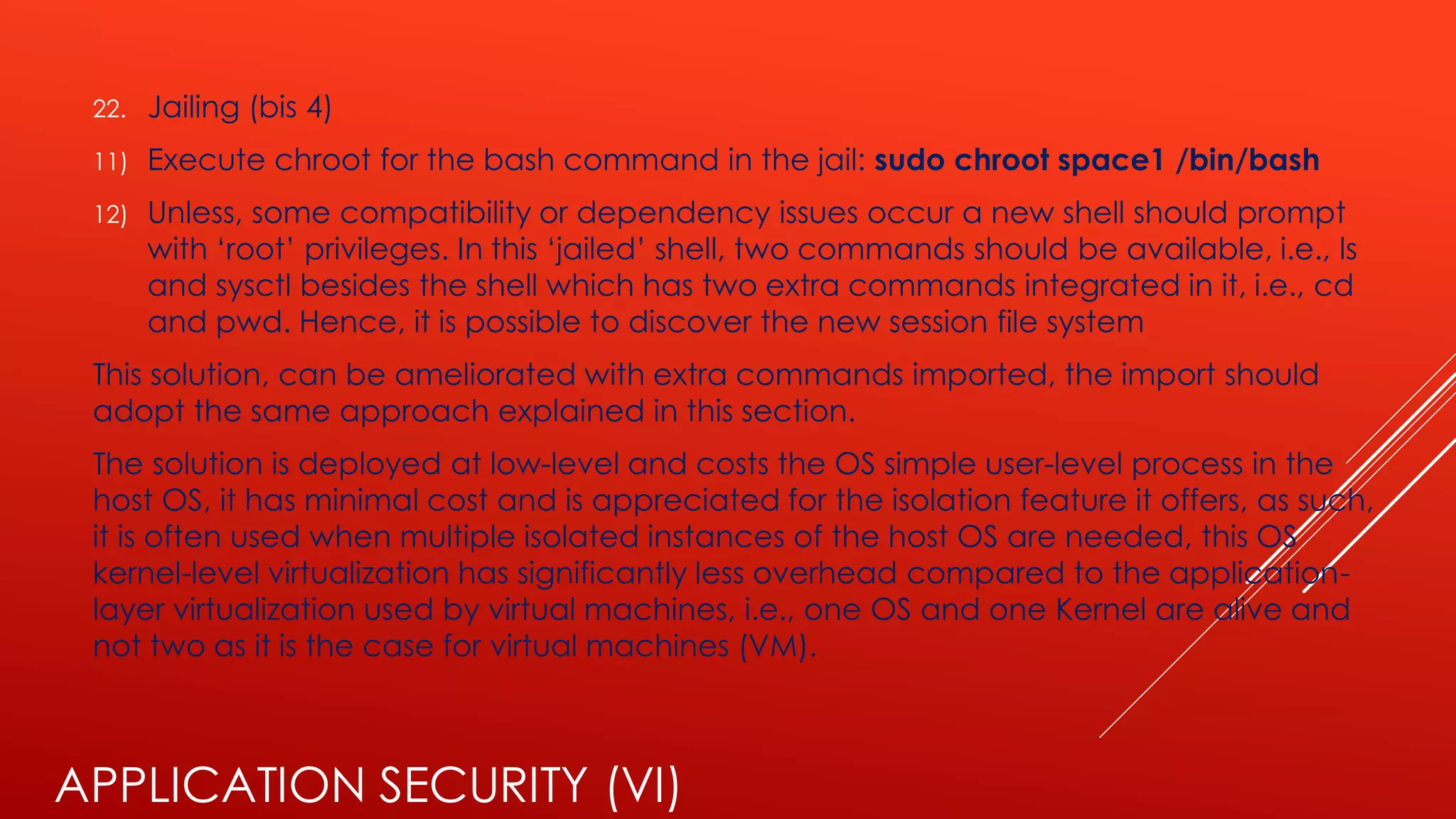 APPLICATION SECURITY (VI)
22. Jailing (bis 4)
11) Execute chroot for the bash command in the jail: sudo chroot space1 /bin/bash
12) Unless, some compatibility or dependency issues occur a new shell should prompt
with ‘root’ privileges. In this ‘jailed’ shell, two commands should be available, i.e., ls
and sysctl besides the shell which has two extra commands integrated in it, i.e., cd
and pwd. Hence, it is possible to discover the new session file system
This solution, can be ameliorated with extra commands imported, the import should
adopt the same approach explained in this section.
The solution is deployed at low-level and costs the OS simple user-level process in the
host OS, it has minimal cost and is appreciated for the isolation feature it offers, as such,
it is often used when multiple isolated instances of the host OS are needed, this OS
kernel-level virtualization has significantly less overhead compared to the application-
layer virtualization used by virtual machines, i.e., one OS and one Kernel are alive and
not two as it is the case for virtual machines (VM).
 