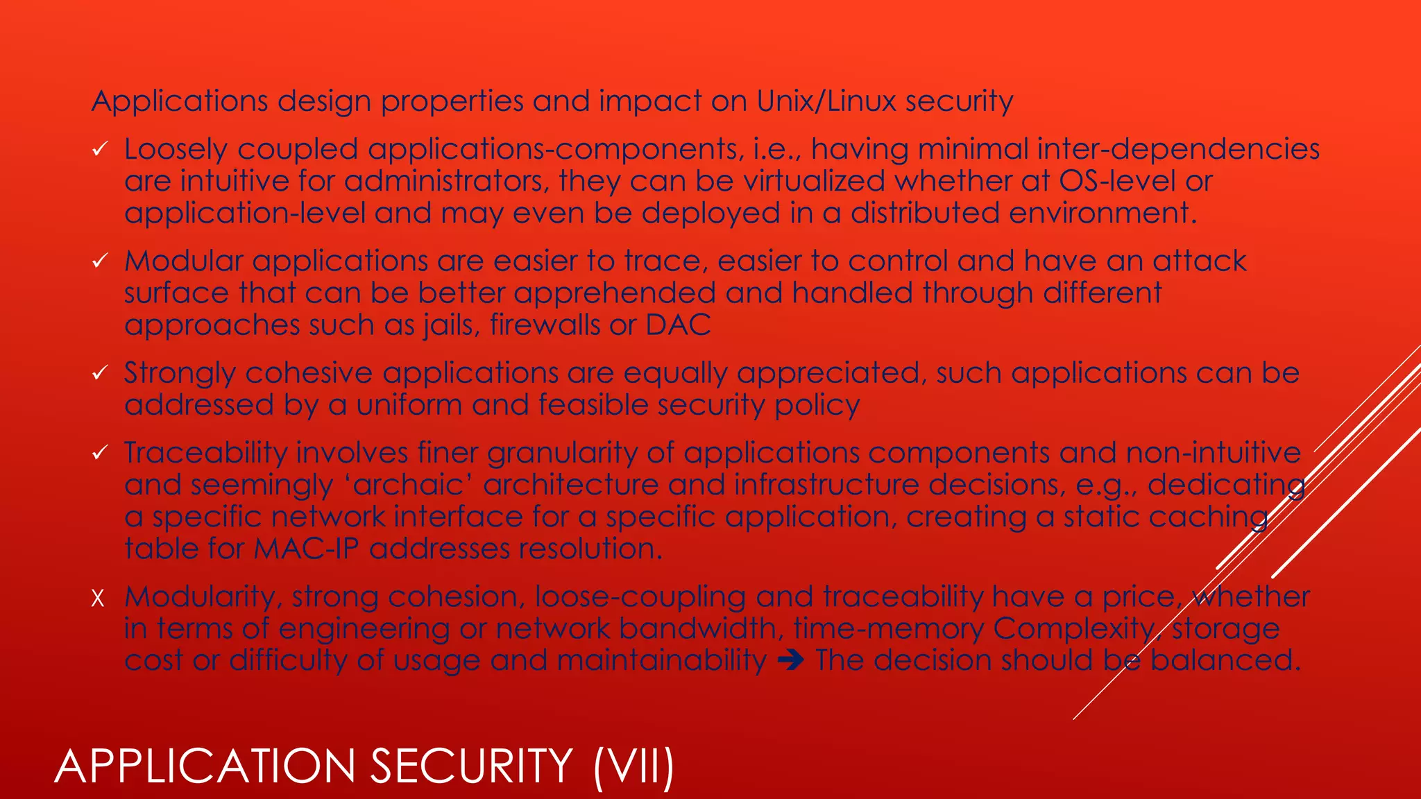 APPLICATION SECURITY (VII)
Applications design properties and impact on Unix/Linux security
✓ Loosely coupled applications-components, i.e., having minimal inter-dependencies
are intuitive for administrators, they can be virtualized whether at OS-level or
application-level and may even be deployed in a distributed environment.
✓ Modular applications are easier to trace, easier to control and have an attack
surface that can be better apprehended and handled through different
approaches such as jails, firewalls or DAC
✓ Strongly cohesive applications are equally appreciated, such applications can be
addressed by a uniform and feasible security policy
✓ Traceability involves finer granularity of applications components and non-intuitive
and seemingly ‘archaic’ architecture and infrastructure decisions, e.g., dedicating
a specific network interface for a specific application, creating a static caching
table for MAC-IP addresses resolution.
X Modularity, strong cohesion, loose-coupling and traceability have a price, whether
in terms of engineering or network bandwidth, time-memory Complexity, storage
cost or difficulty of usage and maintainability ➔ The decision should be balanced.
 