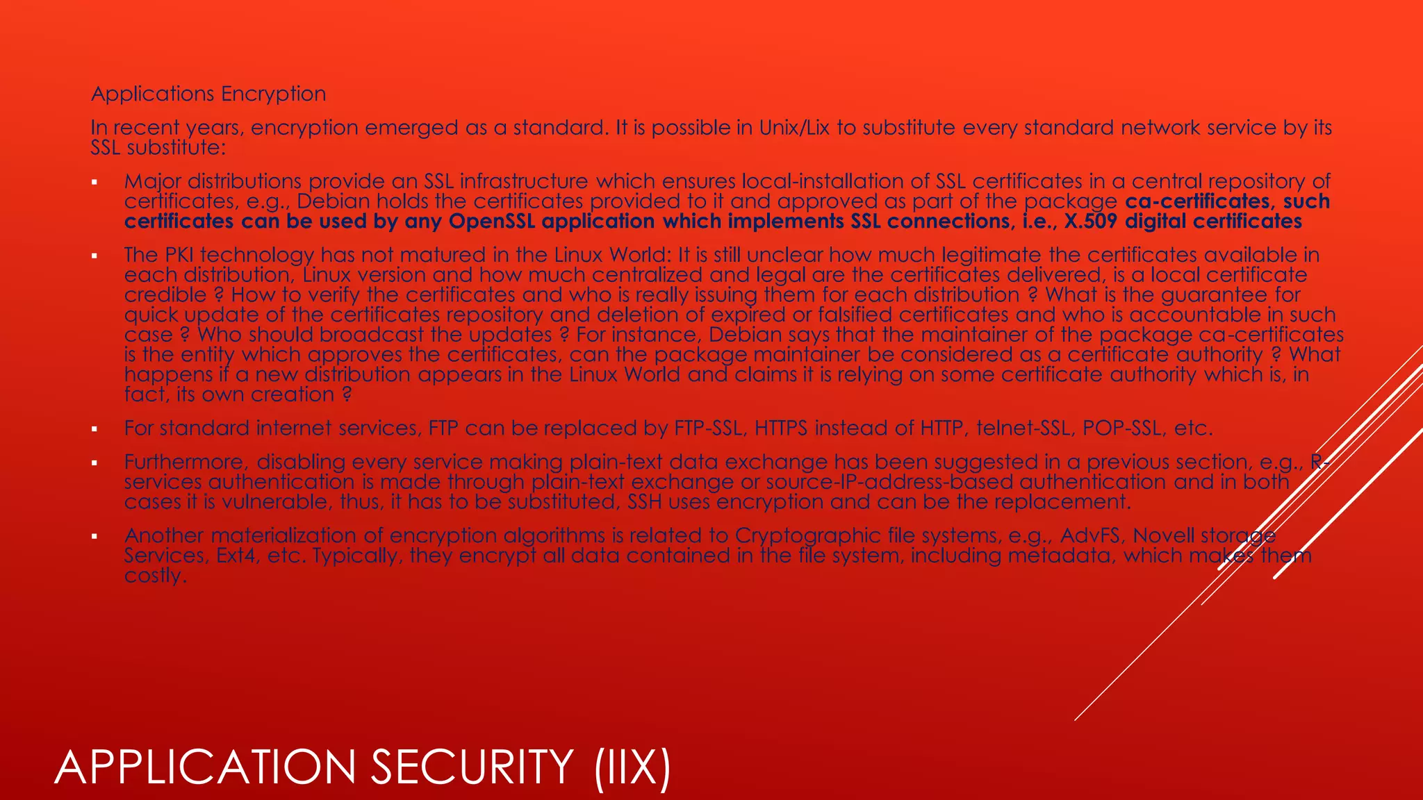 APPLICATION SECURITY (IIX)
Applications Encryption
In recent years, encryption emerged as a standard. It is possible in Unix/Lix to substitute every standard network service by its
SSL substitute:
▪ Major distributions provide an SSL infrastructure which ensures local-installation of SSL certificates in a central repository of
certificates, e.g., Debian holds the certificates provided to it and approved as part of the package ca-certificates, such
certificates can be used by any OpenSSL application which implements SSL connections, i.e., X.509 digital certificates
▪ The PKI technology has not matured in the Linux World: It is still unclear how much legitimate the certificates available in
each distribution, Linux version and how much centralized and legal are the certificates delivered, is a local certificate
credible ? How to verify the certificates and who is really issuing them for each distribution ? What is the guarantee for
quick update of the certificates repository and deletion of expired or falsified certificates and who is accountable in such
case ? Who should broadcast the updates ? For instance, Debian says that the maintainer of the package ca-certificates
is the entity which approves the certificates, can the package maintainer be considered as a certificate authority ? What
happens if a new distribution appears in the Linux World and claims it is relying on some certificate authority which is, in
fact, its own creation ?
▪ For standard internet services, FTP can be replaced by FTP-SSL, HTTPS instead of HTTP, telnet-SSL, POP-SSL, etc.
▪ Furthermore, disabling every service making plain-text data exchange has been suggested in a previous section, e.g., R-
services authentication is made through plain-text exchange or source-IP-address-based authentication and in both
cases it is vulnerable, thus, it has to be substituted, SSH uses encryption and can be the replacement.
▪ Another materialization of encryption algorithms is related to Cryptographic file systems, e.g., AdvFS, Novell storage
Services, Ext4, etc. Typically, they encrypt all data contained in the file system, including metadata, which makes them
costly.
 