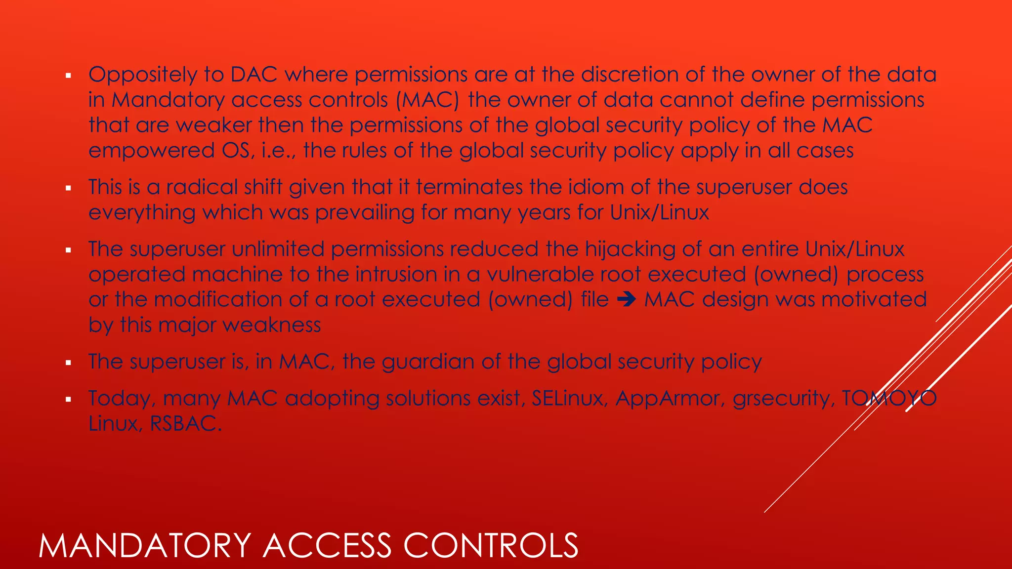 MANDATORY ACCESS CONTROLS
▪ Oppositely to DAC where permissions are at the discretion of the owner of the data
in Mandatory access controls (MAC) the owner of data cannot define permissions
that are weaker then the permissions of the global security policy of the MAC
empowered OS, i.e., the rules of the global security policy apply in all cases
▪ This is a radical shift given that it terminates the idiom of the superuser does
everything which was prevailing for many years for Unix/Linux
▪ The superuser unlimited permissions reduced the hijacking of an entire Unix/Linux
operated machine to the intrusion in a vulnerable root executed (owned) process
or the modification of a root executed (owned) file ➔ MAC design was motivated
by this major weakness
▪ The superuser is, in MAC, the guardian of the global security policy
▪ Today, many MAC adopting solutions exist, SELinux, AppArmor, grsecurity, TOMOYO
Linux, RSBAC.
 