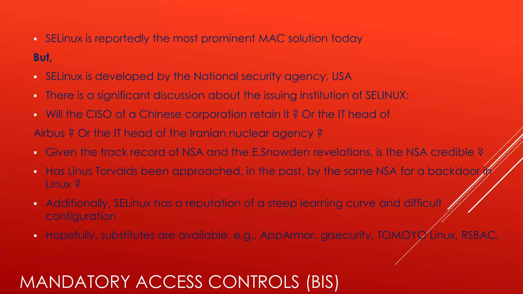 MANDATORY ACCESS CONTROLS (BIS)
▪ SELinux is reportedly the most prominent MAC solution today
But,
▪ SELinux is developed by the National security agency, USA
▪ There is a significant discussion about the issuing institution of SELINUX:
▪ Will the CISO of a Chinese corporation retain it ? Or the IT head of
Airbus ? Or the IT head of the Iranian nuclear agency ?
▪ Given the track record of NSA and the E.Snowden revelations, is the NSA credible ?
▪ Has Linus Torvalds been approached, in the past, by the same NSA for a backdoor in
Linux ?
▪ Additionally, SELinux has a reputation of a steep learning curve and difficult
configuration
▪ Hopefully, substitutes are available, e.g., AppArmor, grsecurity, TOMOYO Linux, RSBAC.
 