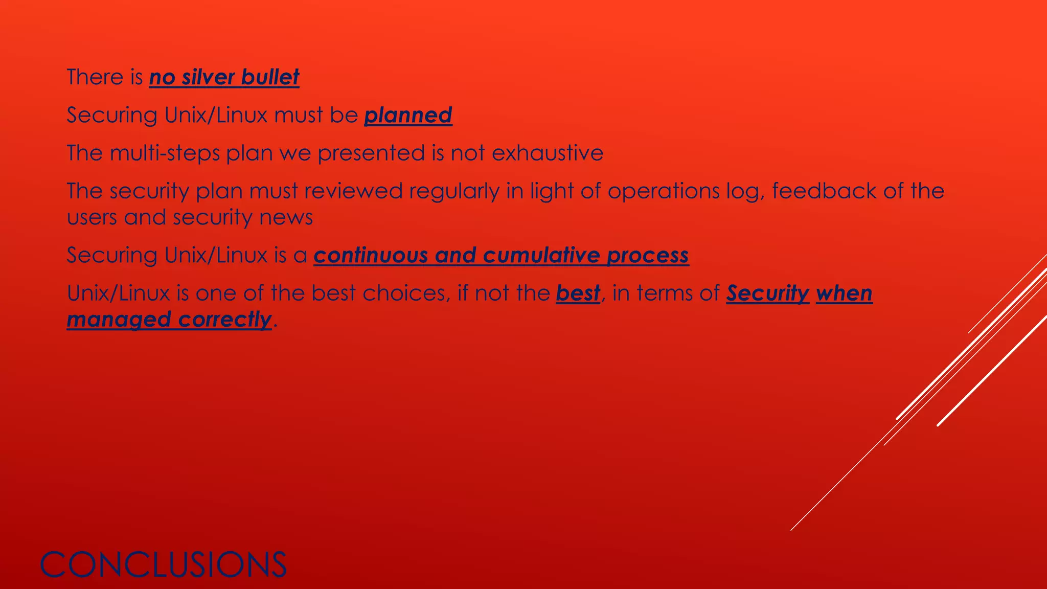 CONCLUSIONS
There is no silver bullet
Securing Unix/Linux must be planned
The multi-steps plan we presented is not exhaustive
The security plan must reviewed regularly in light of operations log, feedback of the
users and security news
Securing Unix/Linux is a continuous and cumulative process
Unix/Linux is one of the best choices, if not the best, in terms of Security when
managed correctly.
 