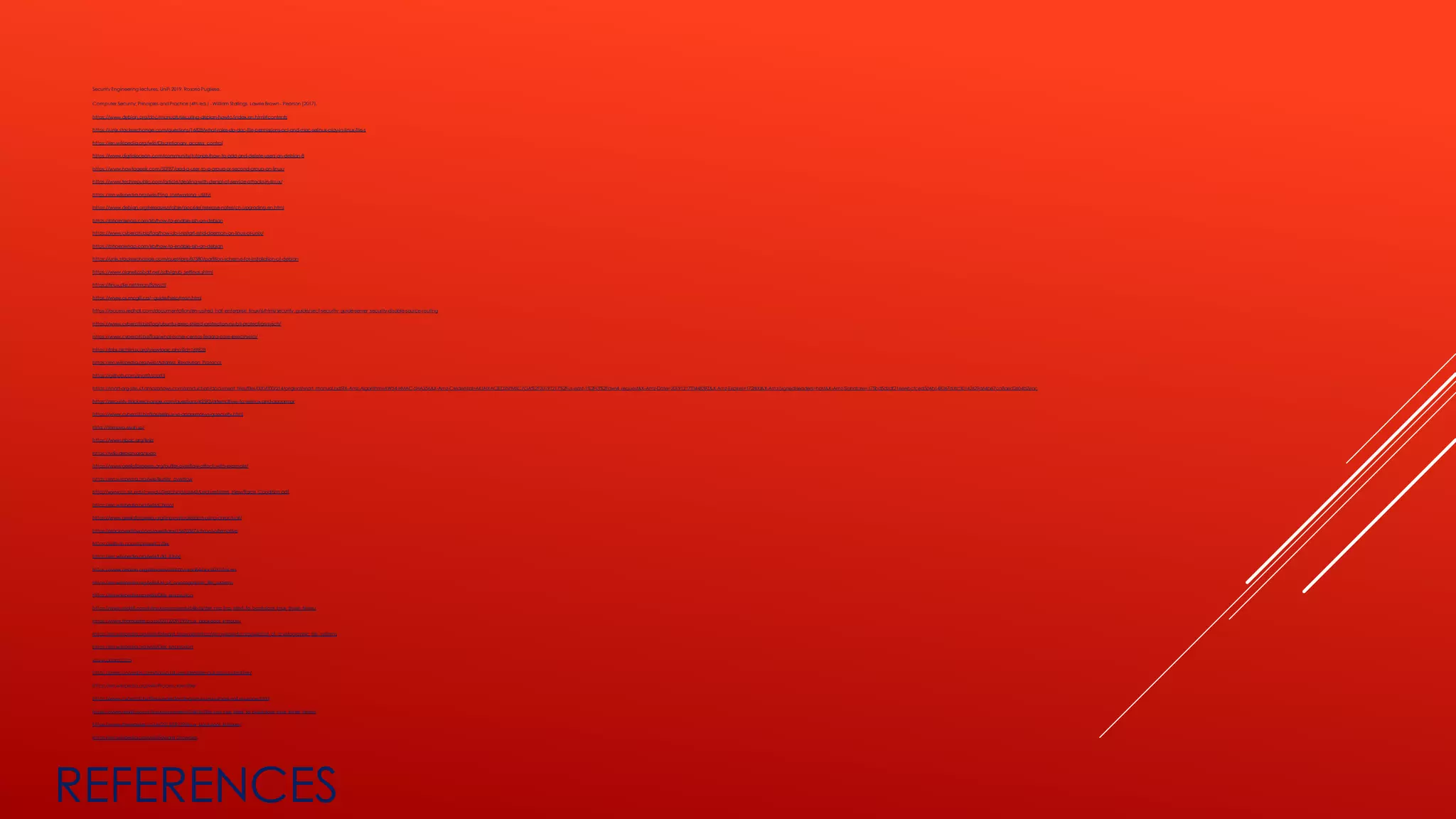 REFERENCES
Security Engineering lectures, UniFi 2019, Rosario Pugliese.
Computer Security: Principles and Practice (4th ed.) - William Stallings, Lawrie Brown - Pearson (2017).
https://www.debian.org/doc/manuals/securing-debian-howto/index.en.html#contents
https://unix.stackexchange.com/questions/16828/what-roles-do-dac-file-permissions-acl-and-mac-selinux-play-in-linux-file-s
https://en.wikipedia.org/wiki/Discretionary_access_control
https://www.digitalocean.com/community/tutorials/how-to-add-and-delete-users-on-debian-8
https://www.howtogeek.com/50787/add-a-user-to-a-group-or-second-group-on-linux/
https://www.techrepublic.com/article/dealing-with-denial-of-service-attacks-in-linux/
https://en.wikipedia.org/wiki/Ping_(networking_utility)
https://www.debian.org/releases/stable/ppc64el/release-notes/ch-upgrading.en.html
https://phoenixnap.com/kb/how-to-enable-ssh-on-debian
https://www.cyberciti.biz/faq/how-do-i-restart-sshd-daemon-on-linux-or-unix/
https://phoenixnap.com/kb/how-to-enable-ssh-on-debian
https://unix.stackexchange.com/questions/87580/partition-scheme-for-installation-of-debian
https://www.planetcobalt.net/sdb/grub_settings.shtml
https://linux.die.net/man/8/sysctl
https://www.cs.mcgill.ca/~guide/help/man.html
https://access.redhat.com/documentation/en-us/red_hat_enterprise_linux/6/html/security_guide/sect-security_guide-server_security-disable-source-routing
https://www.cyberciti.biz/faq/ubuntu-exec-shield-protection-nx-bit-protection-sysctl/
https://www.cyberciti.biz/faq/what-is-rhel-centos-fedora-core-execshield/
https://bbs.archlinux.org/viewtopic.php?id=169828
https://en.wikipedia.org/wiki/Address_Resolution_Protocol
https://github.com/snort3/snort3
https://snort-org-site.s3.amazonaws.com/production/document_files/files/000/000/214/original/snort_manual.pdf?X-Amz-Algorithm=AWS4-HMAC-SHA256&X-Amz-Credential=AKIAIXACIED2SPMSC7GA%2F20191217%2Fus-east-1%2Fs3%2Faws4_request&X-Amz-Date=20191217T044839Z&X-Amz-Expires=172800&X-Amz-SignedHeaders=host&X-Amz-Signature=175bd5d2df21eeebcfced506b148367d3fc30142629a64be7ca8aed2604b2eac
https://security.stackexchange.com/questions/42593/alternatives-to-selinux-and-apparmor
https://www.cyberciti.biz/tips/selinux-vs-apparmor-vs-grsecurity.html
http://tomoyo.osdn.jp/
https://www.rsbac.org/links
https://wiki.debian.org/sudo
https://www.geeksforgeeks.org/buffer-overflow-attack-with-example/
https://en.wikipedia.org/wiki/Buffer_overflow
http://www.cis.syr.edu/~wedu/Teaching/cis643/LectureNotes_New/Race_Condition.pdf
https://en.wikipedia.org/wiki/Chroot
https://www.geeksforgeeks.org/linux-virtualization-using-chroot-jail/
https://stackoverflow.com/questions/15670387/chroot-alternative
https://github.com/f-prime/Coffer
https://en.wikipedia.org/wiki/Ldd_(Unix)
https://www.debian.org/releases/stretch/amd64/apds03.html.en
https://en.wikipedia.org/wiki/List_of_cryptographic_file_systems
https://en.wikipedia.org/wiki/Disk_encryption
https://www.reddit.com/r/linux/comments/54in5s/the_nsa_has_tried_to_backdoor_linux_three_times/
https://www.theregister.co.uk/2013/09/19/linux_backdoor_intrigue/
https://en.wikipedia.org/wiki/Edward_Snowdenhttps://en.wikipedia.org/wiki/List_of_cryptographic_file_systems
https://en.wikipedia.org/wiki/Disk_encryption
www.quora.com
https://geek-university.com/linux/uid-user-identifier-gid-group-identifier/
https://en.wikipedia.org/wiki/Process_identifier
https://www.cyberciti.biz/tips/understanding-linux-unix-umask-value-usage.html
https://www.reddit.com/r/linux/comments/54in5s/the_nsa_has_tried_to_backdoor_linux_three_times/
https://www.theregister.co.uk/2013/09/19/linux_backdoor_intrigue/
https://en.wikipedia.org/wiki/Edward_Snowden
 