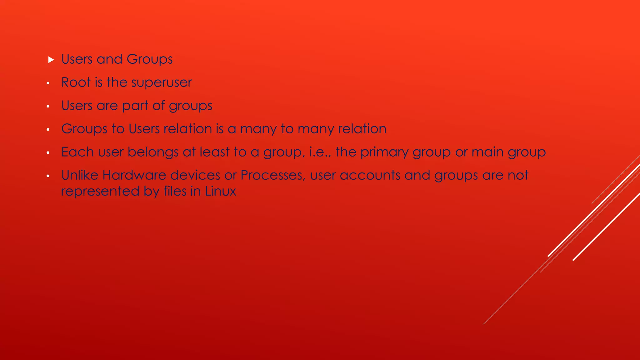  Users and Groups
• Root is the superuser
• Users are part of groups
• Groups to Users relation is a many to many relation
• Each user belongs at least to a group, i.e., the primary group or main group
• Unlike Hardware devices or Processes, user accounts and groups are not
represented by files in Linux
 