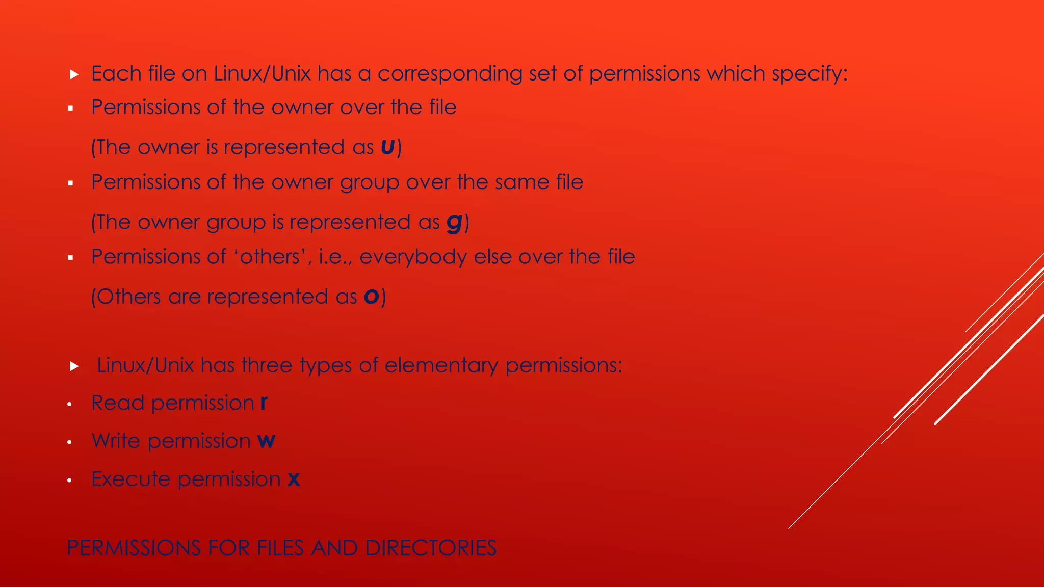 PERMISSIONS FOR FILES AND DIRECTORIES
 Each file on Linux/Unix has a corresponding set of permissions which specify:
▪ Permissions of the owner over the file
(The owner is represented as u)
▪ Permissions of the owner group over the same file
(The owner group is represented as g)
▪ Permissions of ‘others’, i.e., everybody else over the file
(Others are represented as o)
 Linux/Unix has three types of elementary permissions:
• Read permission r
• Write permission w
• Execute permission x
 