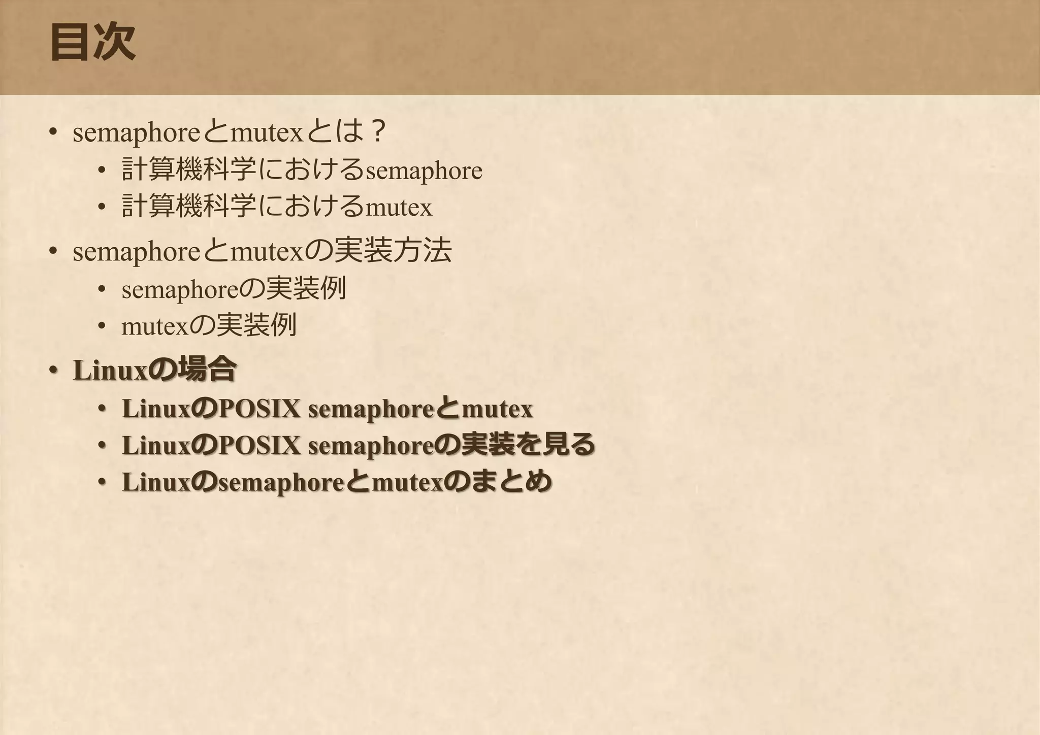 目次
• semaphoreとmutexとは？
• 計算機科学におけるsemaphore
• 計算機科学におけるmutex
• semaphoreとmutexの実装方法
• semaphoreの実装例
• mutexの実装例
• Linuxの場合
• LinuxのPOSIX semaphoreとmutex
• LinuxのPOSIX semaphoreの実装を見る
• Linuxのsemaphoreとmutexのまとめ
 