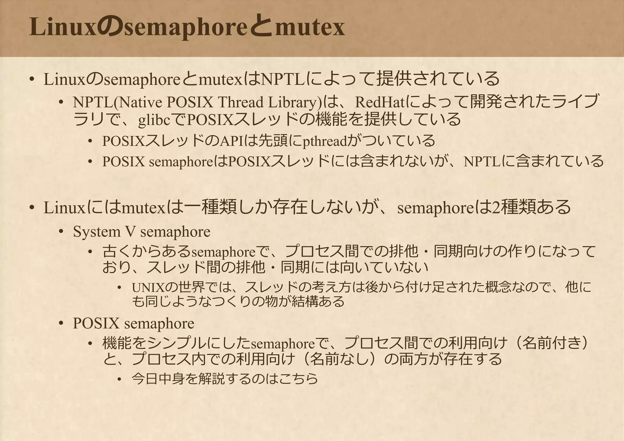 Linuxのsemaphoreとmutex
• LinuxのsemaphoreとmutexはNPTLによって提供されている
• NPTL(Native POSIX Thread Library)は、RedHatによって開発されたライブ
ラリで、glibcでPOSIXスレッドの機能を提供している
• POSIXスレッドのAPIは先頭にpthreadがついている
• POSIX semaphoreはPOSIXスレッドには含まれないが、NPTLに含まれている
• Linuxにはmutexは一種類しか存在しないが、semaphoreは2種類ある
• System V semaphore
• 古くからあるsemaphoreで、プロセス間での排他・同期向けの作りになって
おり、スレッド間の排他・同期には向いていない
• UNIXの世界では、スレッドの考え方は後から付け足された概念なので、他に
も同じようなつくりの物が結構ある
• POSIX semaphore
• 機能をシンプルにしたsemaphoreで、プロセス間での利用向け（名前付き）
と、プロセス内での利用向け（名前なし）の両方が存在する
• 今日中身を解説するのはこちら
 