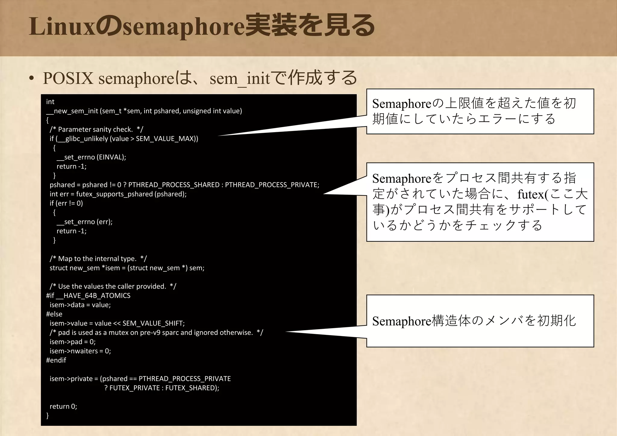 Linuxのsemaphore実装を見る
• POSIX semaphoreは、sem_initで作成する
int
__new_sem_init (sem_t *sem, int pshared, unsigned int value)
{
/* Parameter sanity check. */
if (__glibc_unlikely (value > SEM_VALUE_MAX))
{
__set_errno (EINVAL);
return -1;
}
pshared = pshared != 0 ? PTHREAD_PROCESS_SHARED : PTHREAD_PROCESS_PRIVATE;
int err = futex_supports_pshared (pshared);
if (err != 0)
{
__set_errno (err);
return -1;
}
/* Map to the internal type. */
struct new_sem *isem = (struct new_sem *) sem;
/* Use the values the caller provided. */
#if __HAVE_64B_ATOMICS
isem->data = value;
#else
isem->value = value << SEM_VALUE_SHIFT;
/* pad is used as a mutex on pre-v9 sparc and ignored otherwise. */
isem->pad = 0;
isem->nwaiters = 0;
#endif
isem->private = (pshared == PTHREAD_PROCESS_PRIVATE
? FUTEX_PRIVATE : FUTEX_SHARED);
return 0;
}
Semaphoreの上限値を超えた値を初
期値にしていたらエラーにする
Semaphoreをプロセス間共有する指
定がされていた場合に、futex(ここ大
事)がプロセス間共有をサポートして
いるかどうかをチェックする
Semaphore構造体のメンバを初期化
 