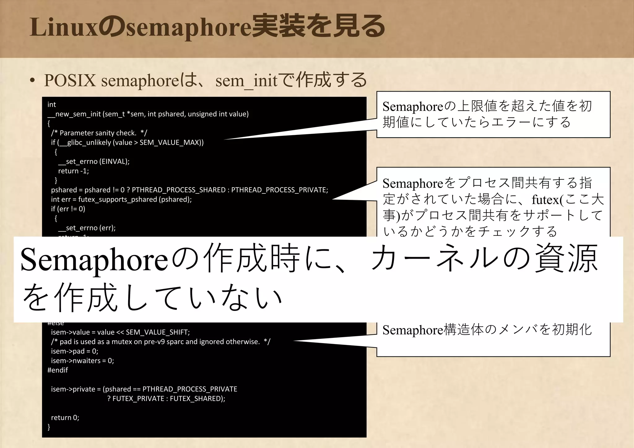 Linuxのsemaphore実装を見る
• POSIX semaphoreは、sem_initで作成する
int
__new_sem_init (sem_t *sem, int pshared, unsigned int value)
{
/* Parameter sanity check. */
if (__glibc_unlikely (value > SEM_VALUE_MAX))
{
__set_errno (EINVAL);
return -1;
}
pshared = pshared != 0 ? PTHREAD_PROCESS_SHARED : PTHREAD_PROCESS_PRIVATE;
int err = futex_supports_pshared (pshared);
if (err != 0)
{
__set_errno (err);
return -1;
}
/* Map to the internal type. */
struct new_sem *isem = (struct new_sem *) sem;
/* Use the values the caller provided. */
#if __HAVE_64B_ATOMICS
isem->data = value;
#else
isem->value = value << SEM_VALUE_SHIFT;
/* pad is used as a mutex on pre-v9 sparc and ignored otherwise. */
isem->pad = 0;
isem->nwaiters = 0;
#endif
isem->private = (pshared == PTHREAD_PROCESS_PRIVATE
? FUTEX_PRIVATE : FUTEX_SHARED);
return 0;
}
Semaphoreの上限値を超えた値を初
期値にしていたらエラーにする
Semaphoreをプロセス間共有する指
定がされていた場合に、futex(ここ大
事)がプロセス間共有をサポートして
いるかどうかをチェックする
Semaphore構造体のメンバを初期化
Semaphoreの作成時に、カーネルの資源
を作成していない
 