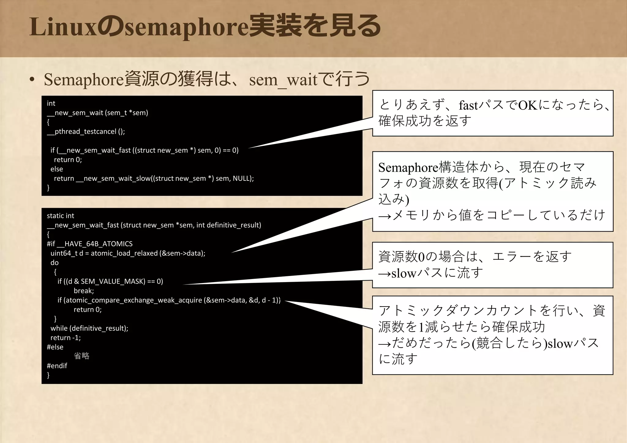 static int
__new_sem_wait_fast (struct new_sem *sem, int definitive_result)
{
#if __HAVE_64B_ATOMICS
uint64_t d = atomic_load_relaxed (&sem->data);
do
{
if ((d & SEM_VALUE_MASK) == 0)
break;
if (atomic_compare_exchange_weak_acquire (&sem->data, &d, d - 1))
return 0;
}
while (definitive_result);
return -1;
#else
省略
#endif
}
Linuxのsemaphore実装を見る
• Semaphore資源の獲得は、sem_waitで行う
int
__new_sem_wait (sem_t *sem)
{
__pthread_testcancel ();
if (__new_sem_wait_fast ((struct new_sem *) sem, 0) == 0)
return 0;
else
return __new_sem_wait_slow((struct new_sem *) sem, NULL);
}
とりあえず、fastパスでOKになったら、
確保成功を返す
Semaphore構造体から、現在のセマ
フォの資源数を取得(アトミック読み
込み)
→メモリから値をコピーしているだけ
資源数0の場合は、エラーを返す
→slowパスに流す
アトミックダウンカウントを行い、資
源数を1減らせたら確保成功
→だめだったら(競合したら)slowパス
に流す
 