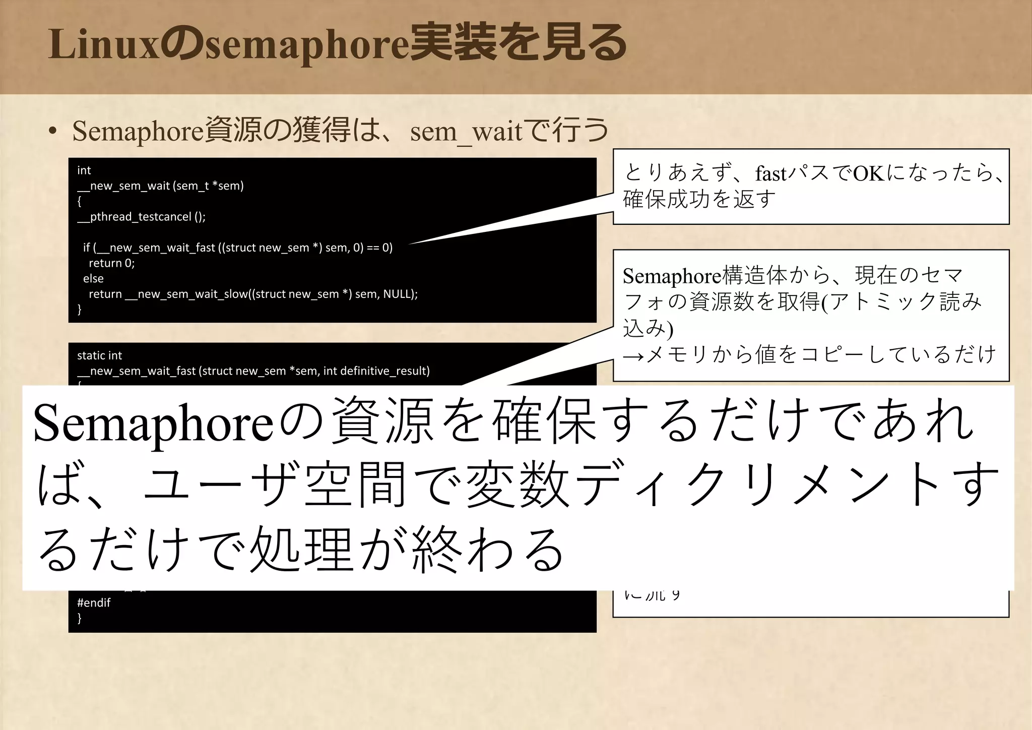 static int
__new_sem_wait_fast (struct new_sem *sem, int definitive_result)
{
#if __HAVE_64B_ATOMICS
uint64_t d = atomic_load_relaxed (&sem->data);
do
{
if ((d & SEM_VALUE_MASK) == 0)
break;
if (atomic_compare_exchange_weak_acquire (&sem->data, &d, d - 1))
return 0;
}
while (definitive_result);
return -1;
#else
省略
#endif
}
Linuxのsemaphore実装を見る
• Semaphore資源の獲得は、sem_waitで行う
int
__new_sem_wait (sem_t *sem)
{
__pthread_testcancel ();
if (__new_sem_wait_fast ((struct new_sem *) sem, 0) == 0)
return 0;
else
return __new_sem_wait_slow((struct new_sem *) sem, NULL);
}
とりあえず、fastパスでOKになったら、
確保成功を返す
Semaphore構造体から、現在のセマ
フォの資源数を取得(アトミック読み
込み)
→メモリから値をコピーしているだけ
資源数0の場合は、エラーを返す
→slowパスに流す
アトミックダウンカウントを行い、資
源数を1減らせたら確保成功
→だめだったら(競合したら)slowパス
に流す
Semaphoreの資源を確保するだけであれ
ば、ユーザ空間で変数ディクリメントす
るだけで処理が終わる
 