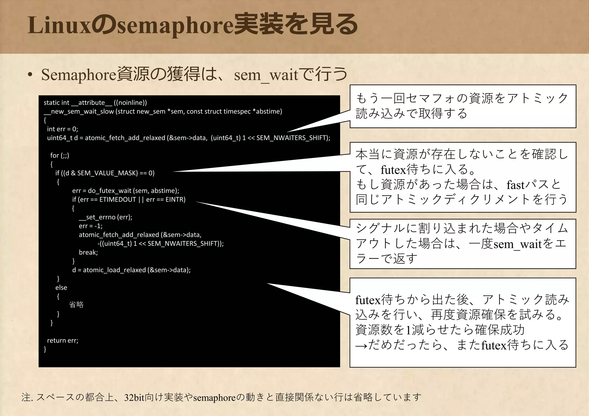 static int __attribute__ ((noinline))
__new_sem_wait_slow (struct new_sem *sem, const struct timespec *abstime)
{
int err = 0;
uint64_t d = atomic_fetch_add_relaxed (&sem->data, (uint64_t) 1 << SEM_NWAITERS_SHIFT);
for (;;)
{
if ((d & SEM_VALUE_MASK) == 0)
{
err = do_futex_wait (sem, abstime);
if (err == ETIMEDOUT || err == EINTR)
{
__set_errno (err);
err = -1;
atomic_fetch_add_relaxed (&sem->data,
-((uint64_t) 1 << SEM_NWAITERS_SHIFT));
break;
}
d = atomic_load_relaxed (&sem->data);
}
else
{
省略
}
}
return err;
}
Linuxのsemaphore実装を見る
• Semaphore資源の獲得は、sem_waitで行う
もう一回セマフォの資源をアトミック
読み込みで取得する
本当に資源が存在しないことを確認し
て、futex待ちに入る。
もし資源があった場合は、fastパスと
同じアトミックディクリメントを行う
シグナルに割り込まれた場合やタイム
アウトした場合は、一度sem_waitをエ
ラーで返す
futex待ちから出た後、アトミック読み
込みを行い、再度資源確保を試みる。
資源数を1減らせたら確保成功
→だめだったら、またfutex待ちに入る
注. スペースの都合上、32bit向け実装やsemaphoreの動きと直接関係ない行は省略しています
 