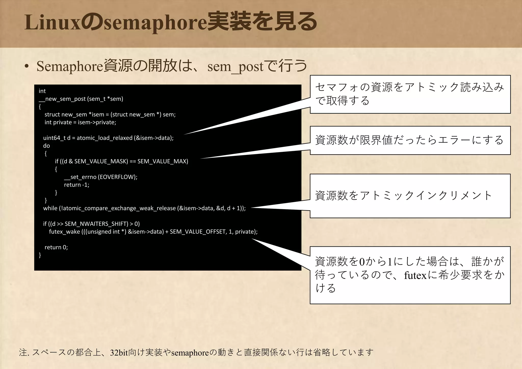 int
__new_sem_post (sem_t *sem)
{
struct new_sem *isem = (struct new_sem *) sem;
int private = isem->private;
uint64_t d = atomic_load_relaxed (&isem->data);
do
{
if ((d & SEM_VALUE_MASK) == SEM_VALUE_MAX)
{
__set_errno (EOVERFLOW);
return -1;
}
}
while (!atomic_compare_exchange_weak_release (&isem->data, &d, d + 1));
if ((d >> SEM_NWAITERS_SHIFT) > 0)
futex_wake (((unsigned int *) &isem->data) + SEM_VALUE_OFFSET, 1, private);
return 0;
}
Linuxのsemaphore実装を見る
• Semaphore資源の開放は、sem_postで行う
セマフォの資源をアトミック読み込み
で取得する
資源数が限界値だったらエラーにする
資源数をアトミックインクリメント
資源数を0から1にした場合は、誰かが
待っているので、futexに希少要求をか
ける
注. スペースの都合上、32bit向け実装やsemaphoreの動きと直接関係ない行は省略しています
 