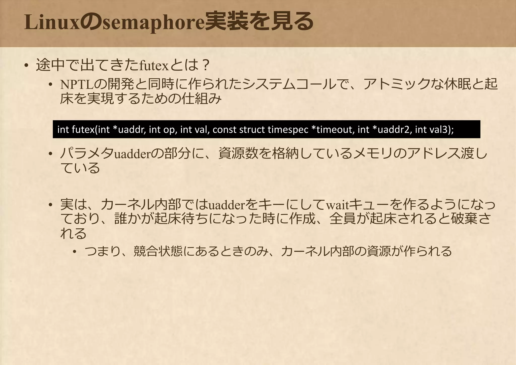 Linuxのsemaphore実装を見る
• 途中で出てきたfutexとは？
• NPTLの開発と同時に作られたシステムコールで、アトミックな休眠と起
床を実現するための仕組み
• パラメタuadderの部分に、資源数を格納しているメモリのアドレス渡し
ている
• 実は、カーネル内部ではuadderをキーにしてwaitキューを作るようになっ
ており、誰かが起床待ちになった時に作成、全員が起床されると破棄さ
れる
• つまり、競合状態にあるときのみ、カーネル内部の資源が作られる
int futex(int *uaddr, int op, int val, const struct timespec *timeout, int *uaddr2, int val3);
 