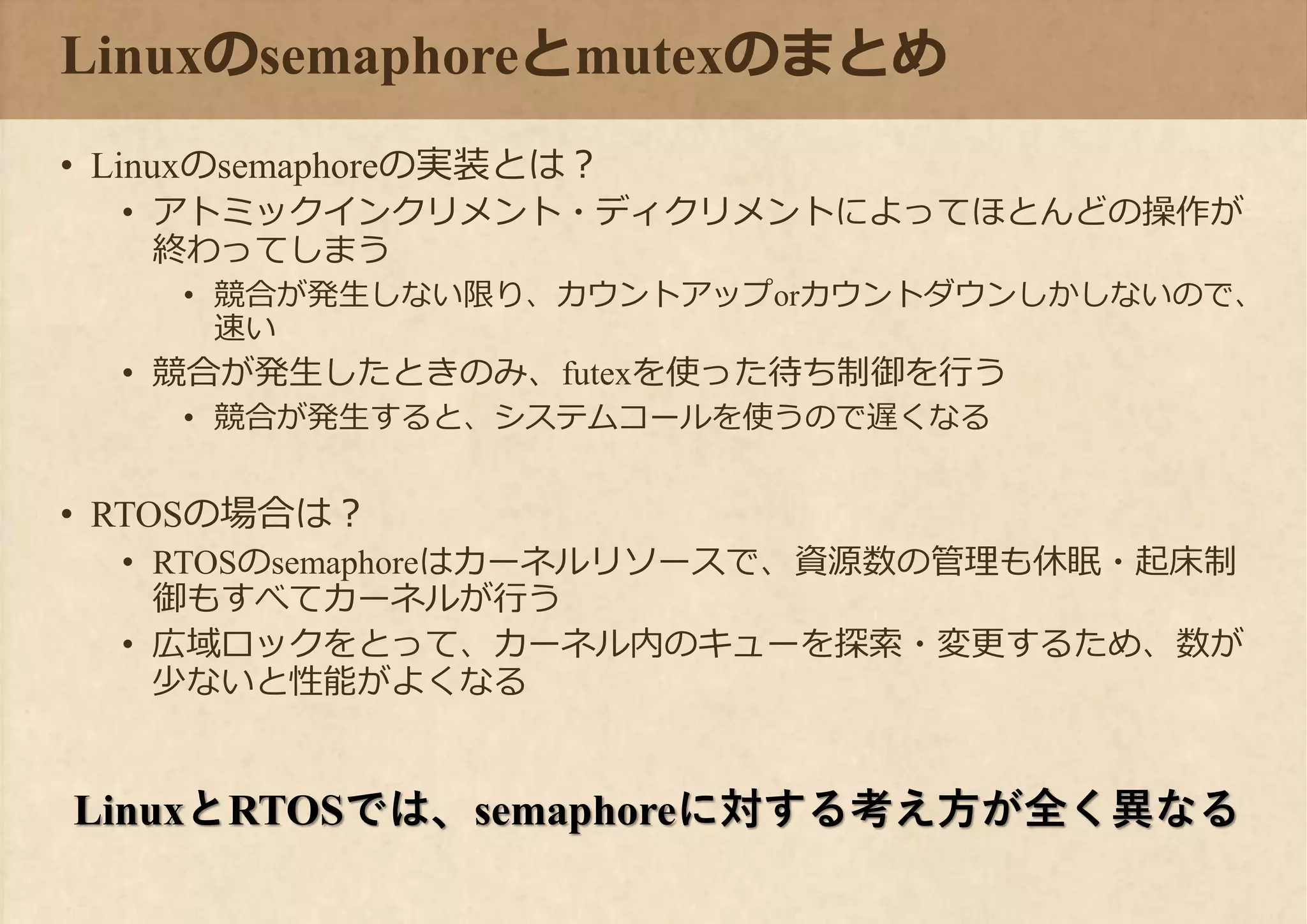 Linuxのsemaphoreとmutexのまとめ
• Linuxのsemaphoreの実装とは？
• アトミックインクリメント・ディクリメントによってほとんどの操作が
終わってしまう
• 競合が発生しない限り、カウントアップorカウントダウンしかしないので、
速い
• 競合が発生したときのみ、futexを使った待ち制御を行う
• 競合が発生すると、システムコールを使うので遅くなる
• RTOSの場合は？
• RTOSのsemaphoreはカーネルリソースで、資源数の管理も休眠・起床制
御もすべてカーネルが行う
• 広域ロックをとって、カーネル内のキューを探索・変更するため、数が
少ないと性能がよくなる
LinuxとRTOSでは、semaphoreに対する考え方が全く異なる
 