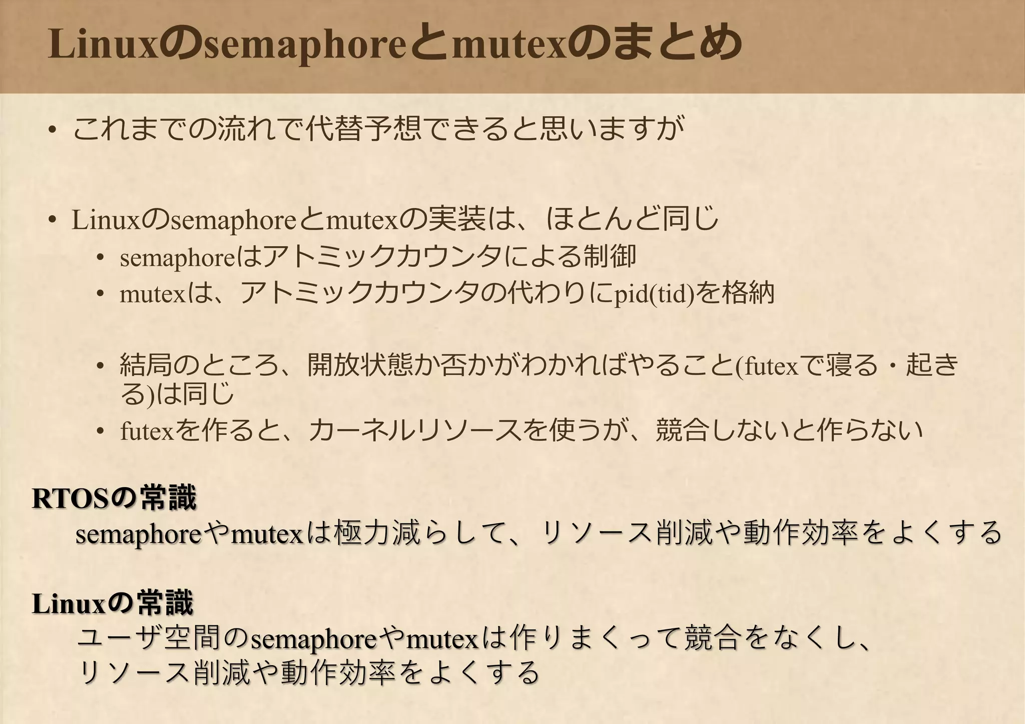Linuxのsemaphoreとmutexのまとめ
• これまでの流れで代替予想できると思いますが
• Linuxのsemaphoreとmutexの実装は、ほとんど同じ
• semaphoreはアトミックカウンタによる制御
• mutexは、アトミックカウンタの代わりにpid(tid)を格納
• 結局のところ、開放状態か否かがわかればやること(futexで寝る・起き
る)は同じ
• futexを作ると、カーネルリソースを使うが、競合しないと作らない
RTOSの常識
semaphoreやmutexは極力減らして、リソース削減や動作効率をよくする
Linuxの常識
ユーザ空間のsemaphoreやmutexは作りまくって競合をなくし、
リソース削減や動作効率をよくする
 