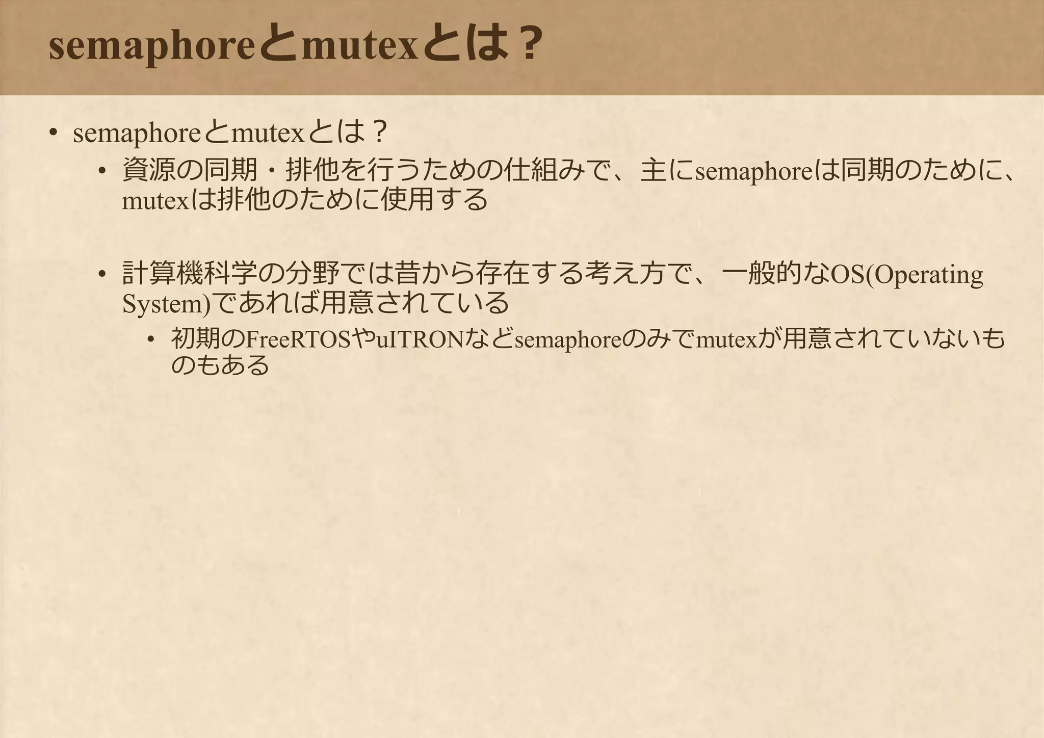 semaphoreとmutexとは？
• semaphoreとmutexとは？
• 資源の同期・排他を行うための仕組みで、主にsemaphoreは同期のために、
mutexは排他のために使用する
• 計算機科学の分野では昔から存在する考え方で、一般的なOS(Operating
System)であれば用意されている
• 初期のFreeRTOSやuITRONなどsemaphoreのみでmutexが用意されていないも
のもある
 