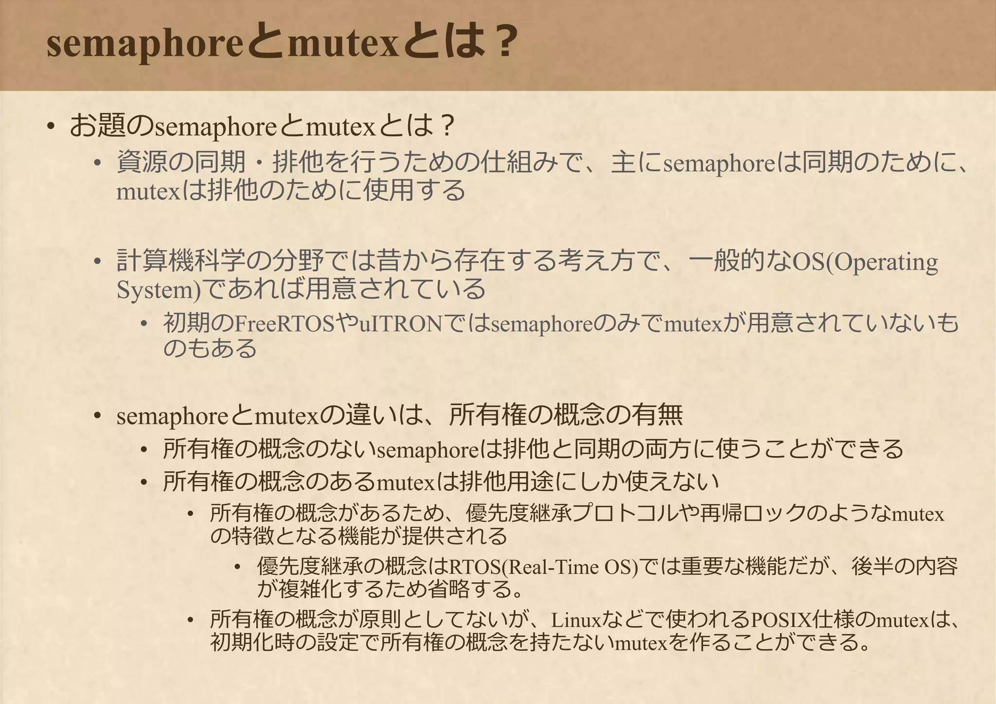 semaphoreとmutexとは？
• お題のsemaphoreとmutexとは？
• 資源の同期・排他を行うための仕組みで、主にsemaphoreは同期のために、
mutexは排他のために使用する
• 計算機科学の分野では昔から存在する考え方で、一般的なOS(Operating
System)であれば用意されている
• 初期のFreeRTOSやuITRONではsemaphoreのみでmutexが用意されていないも
のもある
• semaphoreとmutexの違いは、所有権の概念の有無
• 所有権の概念のないsemaphoreは排他と同期の両方に使うことができる
• 所有権の概念のあるmutexは排他用途にしか使えない
• 所有権の概念があるため、優先度継承プロトコルや再帰ロックのようなmutex
の特徴となる機能が提供される
• 優先度継承の概念はRTOS(Real-Time OS)では重要な機能だが、後半の内容
が複雑化するため省略する。
• 所有権の概念が原則としてないが、Linuxなどで使われるPOSIX仕様のmutexは、
初期化時の設定で所有権の概念を持たないmutexを作ることができる。
 