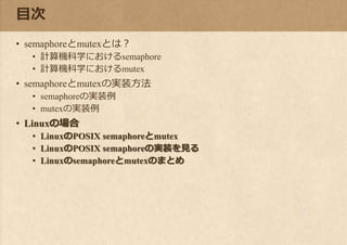 目次
• semaphoreとmutexとは？
• 計算機科学におけるsemaphore
• 計算機科学におけるmutex
• semaphoreとmutexの実装方法
• semaphoreの実装例
• mutexの実装例
• Linuxの場合
• LinuxのPOSIX semaphoreとmutex
• LinuxのPOSIX semaphoreの実装を見る
• Linuxのsemaphoreとmutexのまとめ
 