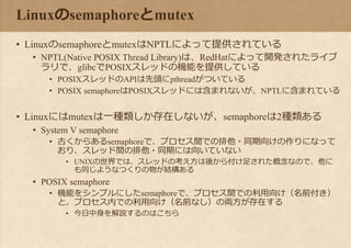 Linuxのsemaphoreとmutex
• LinuxのsemaphoreとmutexはNPTLによって提供されている
• NPTL(Native POSIX Thread Library)は、RedHatによって開発されたライブ
ラリで、glibcでPOSIXスレッドの機能を提供している
• POSIXスレッドのAPIは先頭にpthreadがついている
• POSIX semaphoreはPOSIXスレッドには含まれないが、NPTLに含まれている
• Linuxにはmutexは一種類しか存在しないが、semaphoreは2種類ある
• System V semaphore
• 古くからあるsemaphoreで、プロセス間での排他・同期向けの作りになって
おり、スレッド間の排他・同期には向いていない
• UNIXの世界では、スレッドの考え方は後から付け足された概念なので、他に
も同じようなつくりの物が結構ある
• POSIX semaphore
• 機能をシンプルにしたsemaphoreで、プロセス間での利用向け（名前付き）
と、プロセス内での利用向け（名前なし）の両方が存在する
• 今日中身を解説するのはこちら
 