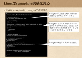 Linuxのsemaphore実装を見る
• POSIX semaphoreは、sem_initで作成する
int
__new_sem_init (sem_t *sem, int pshared, unsigned int value)
{
/* Parameter sanity check. */
if (__glibc_unlikely (value > SEM_VALUE_MAX))
{
__set_errno (EINVAL);
return -1;
}
pshared = pshared != 0 ? PTHREAD_PROCESS_SHARED : PTHREAD_PROCESS_PRIVATE;
int err = futex_supports_pshared (pshared);
if (err != 0)
{
__set_errno (err);
return -1;
}
/* Map to the internal type. */
struct new_sem *isem = (struct new_sem *) sem;
/* Use the values the caller provided. */
#if __HAVE_64B_ATOMICS
isem->data = value;
#else
isem->value = value << SEM_VALUE_SHIFT;
/* pad is used as a mutex on pre-v9 sparc and ignored otherwise. */
isem->pad = 0;
isem->nwaiters = 0;
#endif
isem->private = (pshared == PTHREAD_PROCESS_PRIVATE
? FUTEX_PRIVATE : FUTEX_SHARED);
return 0;
}
Semaphoreの上限値を超えた値を初
期値にしていたらエラーにする
Semaphoreをプロセス間共有する指
定がされていた場合に、futex(ここ大
事)がプロセス間共有をサポートして
いるかどうかをチェックする
Semaphore構造体のメンバを初期化
 