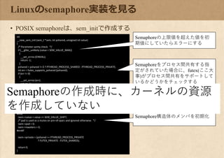 Linuxのsemaphore実装を見る
• POSIX semaphoreは、sem_initで作成する
int
__new_sem_init (sem_t *sem, int pshared, unsigned int value)
{
/* Parameter sanity check. */
if (__glibc_unlikely (value > SEM_VALUE_MAX))
{
__set_errno (EINVAL);
return -1;
}
pshared = pshared != 0 ? PTHREAD_PROCESS_SHARED : PTHREAD_PROCESS_PRIVATE;
int err = futex_supports_pshared (pshared);
if (err != 0)
{
__set_errno (err);
return -1;
}
/* Map to the internal type. */
struct new_sem *isem = (struct new_sem *) sem;
/* Use the values the caller provided. */
#if __HAVE_64B_ATOMICS
isem->data = value;
#else
isem->value = value << SEM_VALUE_SHIFT;
/* pad is used as a mutex on pre-v9 sparc and ignored otherwise. */
isem->pad = 0;
isem->nwaiters = 0;
#endif
isem->private = (pshared == PTHREAD_PROCESS_PRIVATE
? FUTEX_PRIVATE : FUTEX_SHARED);
return 0;
}
Semaphoreの上限値を超えた値を初
期値にしていたらエラーにする
Semaphoreをプロセス間共有する指
定がされていた場合に、futex(ここ大
事)がプロセス間共有をサポートして
いるかどうかをチェックする
Semaphore構造体のメンバを初期化
Semaphoreの作成時に、カーネルの資源
を作成していない
 