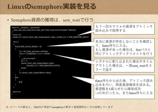 static int __attribute__ ((noinline))
__new_sem_wait_slow (struct new_sem *sem, const struct timespec *abstime)
{
int err = 0;
uint64_t d = atomic_fetch_add_relaxed (&sem->data, (uint64_t) 1 << SEM_NWAITERS_SHIFT);
for (;;)
{
if ((d & SEM_VALUE_MASK) == 0)
{
err = do_futex_wait (sem, abstime);
if (err == ETIMEDOUT || err == EINTR)
{
__set_errno (err);
err = -1;
atomic_fetch_add_relaxed (&sem->data,
-((uint64_t) 1 << SEM_NWAITERS_SHIFT));
break;
}
d = atomic_load_relaxed (&sem->data);
}
else
{
省略
}
}
return err;
}
Linuxのsemaphore実装を見る
• Semaphore資源の獲得は、sem_waitで行う
もう一回セマフォの資源をアトミック
読み込みで取得する
本当に資源が存在しないことを確認し
て、futex待ちに入る。
もし資源があった場合は、fastパスと
同じアトミックディクリメントを行う
シグナルに割り込まれた場合やタイム
アウトした場合は、一度sem_waitをエ
ラーで返す
futex待ちから出た後、アトミック読み
込みを行い、再度資源確保を試みる。
資源数を1減らせたら確保成功
→だめだったら、またfutex待ちに入る
注. スペースの都合上、32bit向け実装やsemaphoreの動きと直接関係ない行は省略しています
 