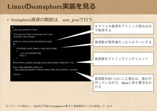 int
__new_sem_post (sem_t *sem)
{
struct new_sem *isem = (struct new_sem *) sem;
int private = isem->private;
uint64_t d = atomic_load_relaxed (&isem->data);
do
{
if ((d & SEM_VALUE_MASK) == SEM_VALUE_MAX)
{
__set_errno (EOVERFLOW);
return -1;
}
}
while (!atomic_compare_exchange_weak_release (&isem->data, &d, d + 1));
if ((d >> SEM_NWAITERS_SHIFT) > 0)
futex_wake (((unsigned int *) &isem->data) + SEM_VALUE_OFFSET, 1, private);
return 0;
}
Linuxのsemaphore実装を見る
• Semaphore資源の開放は、sem_postで行う
セマフォの資源をアトミック読み込み
で取得する
資源数が限界値だったらエラーにする
資源数をアトミックインクリメント
資源数を0から1にした場合は、誰かが
待っているので、futexに希少要求をか
ける
注. スペースの都合上、32bit向け実装やsemaphoreの動きと直接関係ない行は省略しています
 