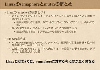 Linuxのsemaphoreとmutexのまとめ
• Linuxのsemaphoreの実装とは？
• アトミックインクリメント・ディクリメントによってほとんどの操作が
終わってしまう
• 競合が発生しない限り、カウントアップorカウントダウンしかしないので、
速い
• 競合が発生したときのみ、futexを使った待ち制御を行う
• 競合が発生すると、システムコールを使うので遅くなる
• RTOSの場合は？
• RTOSのsemaphoreはカーネルリソースで、資源数の管理も休眠・起床制
御もすべてカーネルが行う
• 広域ロックをとって、カーネル内のキューを探索・変更するため、数が
少ないと性能がよくなる
LinuxとRTOSでは、semaphoreに対する考え方が全く異なる
 