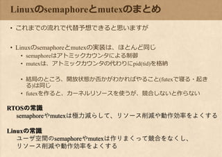 Linuxのsemaphoreとmutexのまとめ
• これまでの流れで代替予想できると思いますが
• Linuxのsemaphoreとmutexの実装は、ほとんど同じ
• semaphoreはアトミックカウンタによる制御
• mutexは、アトミックカウンタの代わりにpid(tid)を格納
• 結局のところ、開放状態か否かがわかればやること(futexで寝る・起き
る)は同じ
• futexを作ると、カーネルリソースを使うが、競合しないと作らない
RTOSの常識
semaphoreやmutexは極力減らして、リソース削減や動作効率をよくする
Linuxの常識
ユーザ空間のsemaphoreやmutexは作りまくって競合をなくし、
リソース削減や動作効率をよくする
 