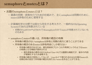 semaphoreとmutexとは？
• お題のsemaphoreとmutexとは？
• 資源の同期・排他を行うための仕組みで、主にsemaphoreは同期のために、
mutexは排他のために使用する
• 計算機科学の分野では昔から存在する考え方で、一般的なOS(Operating
System)であれば用意されている
• 初期のFreeRTOSやuITRONではsemaphoreのみでmutexが用意されていないも
のもある
• semaphoreとmutexの違いは、所有権の概念の有無
• 所有権の概念のないsemaphoreは排他と同期の両方に使うことができる
• 所有権の概念のあるmutexは排他用途にしか使えない
• 所有権の概念があるため、優先度継承プロトコルや再帰ロックのようなmutex
の特徴となる機能が提供される
• 優先度継承の概念はRTOS(Real-Time OS)では重要な機能だが、後半の内容
が複雑化するため省略する。
• 所有権の概念が原則としてないが、Linuxなどで使われるPOSIX仕様のmutexは、
初期化時の設定で所有権の概念を持たないmutexを作ることができる。
 
