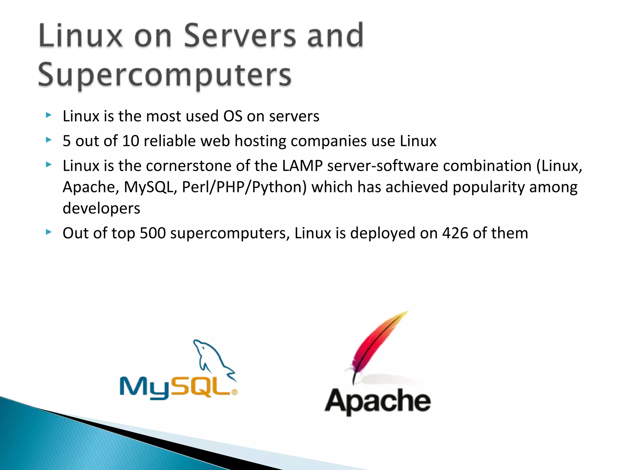    Linux is the most used OS on servers
   5 out of 10 reliable web hosting companies use Linux
   Linux is the cornerstone of the LAMP server-software combination (Linux,
    Apache, MySQL, Perl/PHP/Python) which has achieved popularity among
    developers
   Out of top 500 supercomputers, Linux is deployed on 426 of them
 