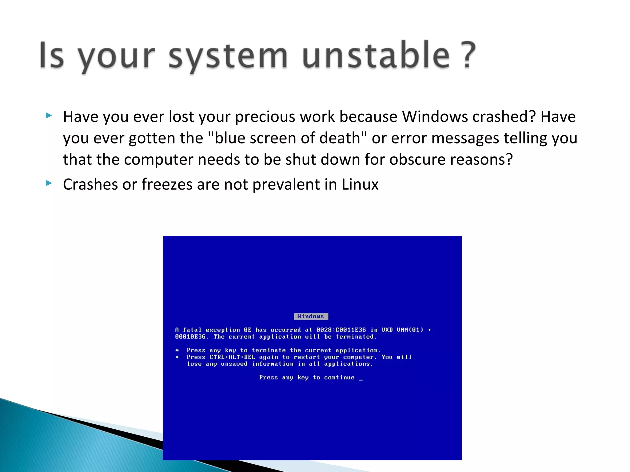    Have you ever lost your precious work because Windows crashed? Have
    you ever gotten the "blue screen of death" or error messages telling you
    that the computer needs to be shut down for obscure reasons?
   Crashes or freezes are not prevalent in Linux
 