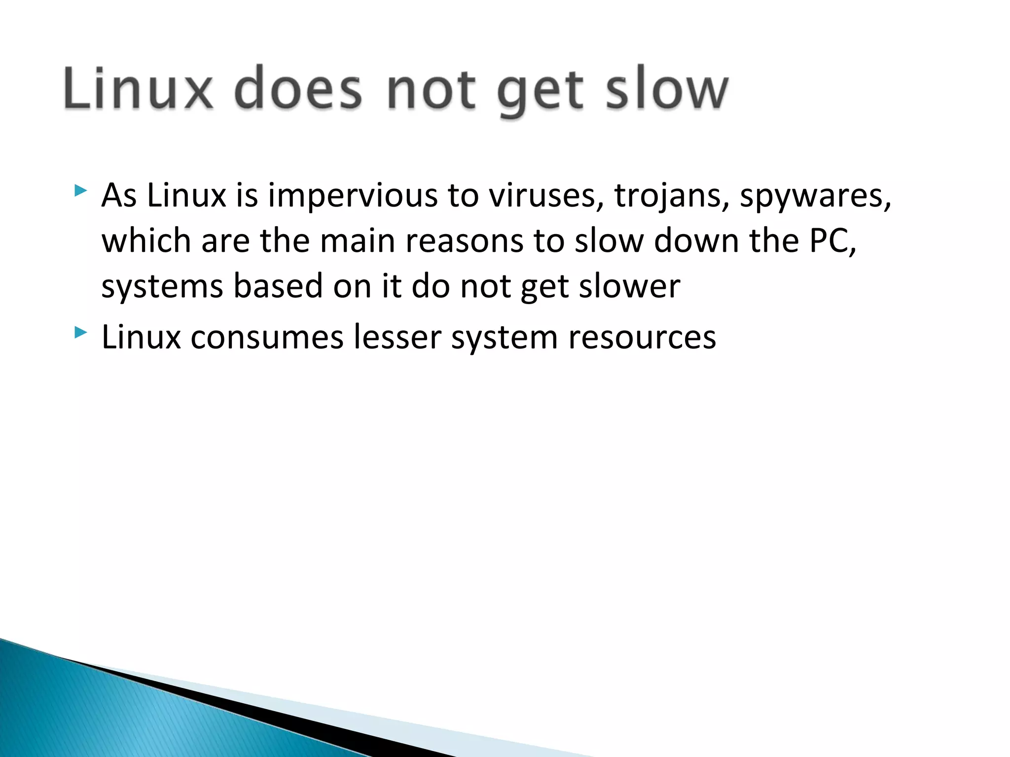  As Linux is impervious to viruses, trojans, spywares,
  which are the main reasons to slow down the PC,
  systems based on it do not get slower
 Linux consumes lesser system resources
 