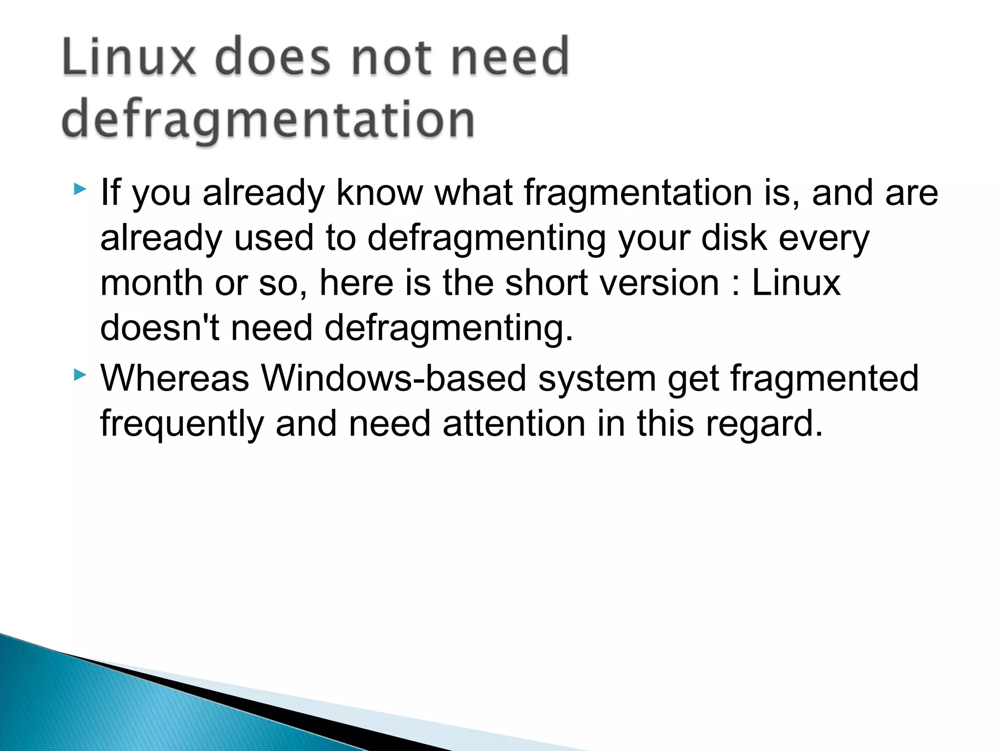 If you already know what fragmentation is, and are
  already used to defragmenting your disk every
  month or so, here is the short version : Linux
  doesn't need defragmenting.
 Whereas Windows-based system get fragmented

  frequently and need attention in this regard.
 