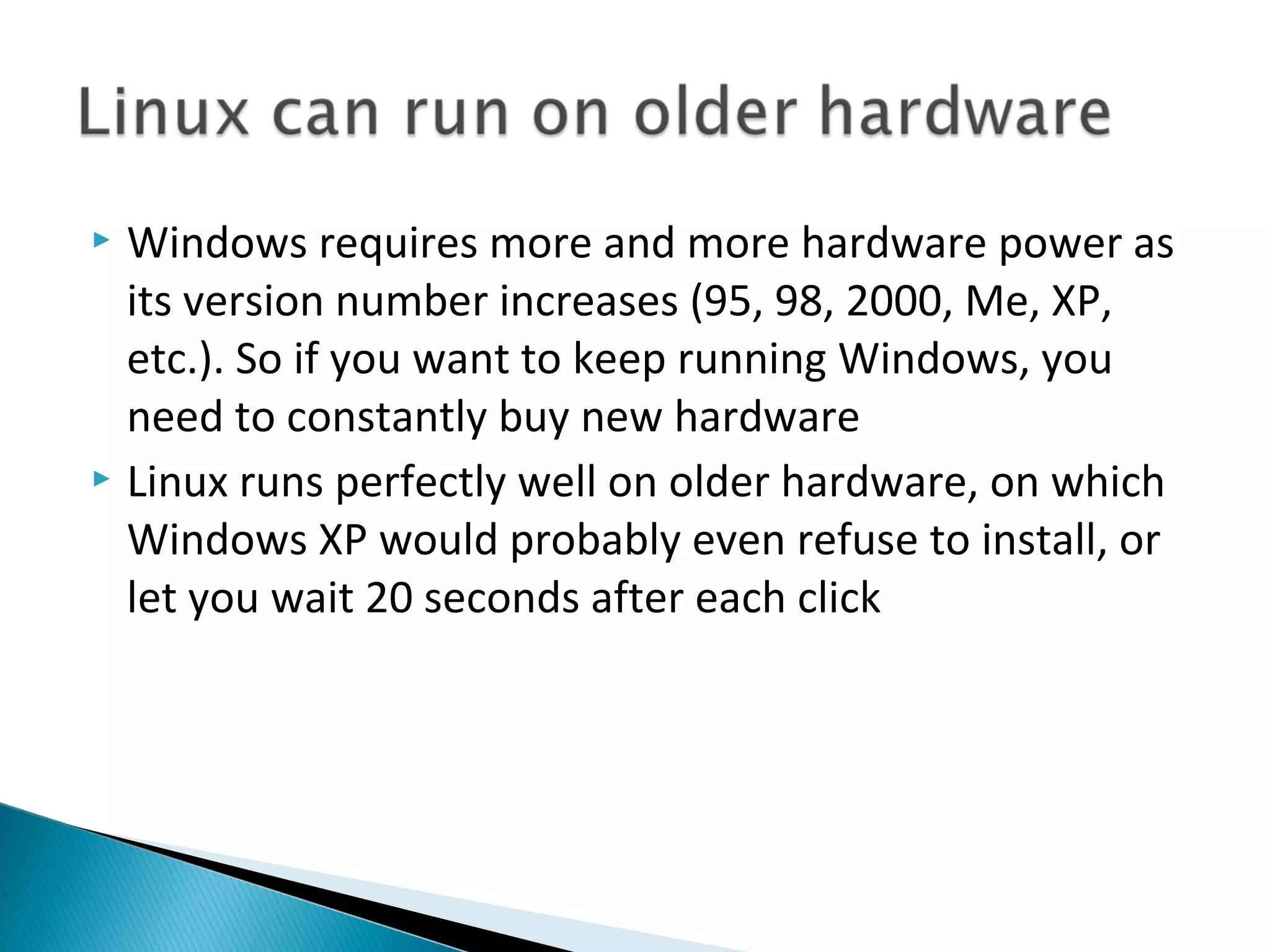  Windows requires more and more hardware power as
  its version number increases (95, 98, 2000, Me, XP,
  etc.). So if you want to keep running Windows, you
  need to constantly buy new hardware
 Linux runs perfectly well on older hardware, on which
  Windows XP would probably even refuse to install, or
  let you wait 20 seconds after each click
 